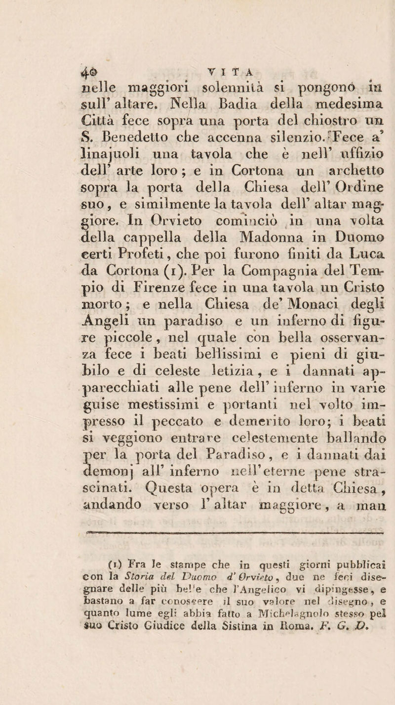 nelle maggiori solennità si pongono in sull' altare. Nella Badia della medesima Città fece sopra una porta del chiostro un S. Benedetto che accenna silenzio.rFece a9 linajuoli una tavola che è nell’ uffizio dell’ arte loro ; e in Cortona un archetto sopra la porta della Chiesa dell’ Ordine suo, e similmente la tavola dell’ aitar mag¬ giore. In Orvieto cominciò in una volta della cappella della Madonna in Duomo certi Profeti, che poi furono finiti da Luca da Cortona (i). Per la Compagnia del Tem¬ pio di Firenze fece in una tavola un Cristo morto ; e nella Chiesa de’ Monaci degli Angeli un paradiso e un inferno di figu¬ re piccole, nel quale con bella osservan¬ za fece i beati bellissimi e pieni di giu¬ bilo e di celeste letizia, e i dannati ap¬ parecchiati alle pene dell’ inferno in varie guise mestissimi e portanti nel volto im¬ presso il peccato e demerito loro; i beati si veggiono entrare celestemente ballando per la porta del Paradiso, e i dannati dai demonj all’ inferno nell’eterne pene stra¬ scinati. Questa opera è in detta Chiesa, andando verso l’aitar maggiore, a mau —* 1 - i -ti .mi i -■ - - -- - ■■ (i) Fra le stampe che in questi giorni pubblicai con la Storia del Duomo d'Orvieto, due ne leni dise¬ gnare delle più bel'e che l’Angelico vi dipingesse, e bastano a far conoscere ;1 suo valore nel disegno, e quanto lume egli abbia fatto a MictH^gnolo stesso pel suo Cristo Giudice della Sistina in Itoma. F. G. V»