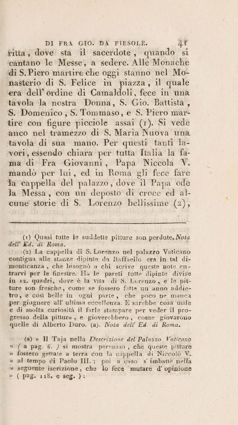 ritta, dove sta il sacerdote , quando si cantano le Messe, a sedere. Alle Monache di S. Piero martire che oggi stanno nel Mo¬ nastero di S. Felice in piazza, il quale era dell’ordine di Camaldoli, fece in una tavola la nostra Donna, S. Gio. Battista , S. Domenico , S. Tommaso, e S. Piero mar¬ tire con figure picciole assai (i). Si vede anco nel tramezzo di S. Maria Nuova una tavola di sua mano. Per questi tanti la¬ vori, essendo chiara per tutta Italia la fa¬ ma di Fra Giovanni , Papa Niccola A. mandò per lui, ed in Buina gii fece fare la cappella del palazzo, dove il Papa ode la Messa , con un deposto di Croce ed al¬ cune storie di S. Lorenzo bellissime (2), (1) Quasi tutte le suddette pitture son perdute.Nota dell' Ed. di Roma. (2) La cappella di S. Lorenzo nel palazzo Vaticano contigua alle stanze dipinte da ìlaffaelìo era in tal di¬ menticanza , che bisognò a chi scrive queste noie en¬ trarvi per le finestre. Ha le pareti tutte dipinte divise in i2. quadri, dove è la vita di iS. Lorenzo, e le pit¬ ture son freschi?, come se fossero fatte un anno addie¬ tro, e così belle in ogni parte, che poco ne manca per giugnere all’ ultima eccellenza. E sarebbe cosa utile e di molta curiosità il farle stampare per veder il pro¬ gresso della pittura , e gioverebbero , come giovarono quelle di Alberto Duro. (a;. Nota deli' Ed di Roma. (a) » II Taja nella Descrizione del Palazzo Vaticano « f a pag 6. ) si mostra persuaso , che queste pitture » fossero gettate a terra con la cappella di Niccolò V„ &gt;* al tempo di Paolo III, ; poi a caso s’ imbattè nella ■» seguente iscrizione, che lo fece mutare d'opinione » ( pag* 1 iS. e seg. ) ;