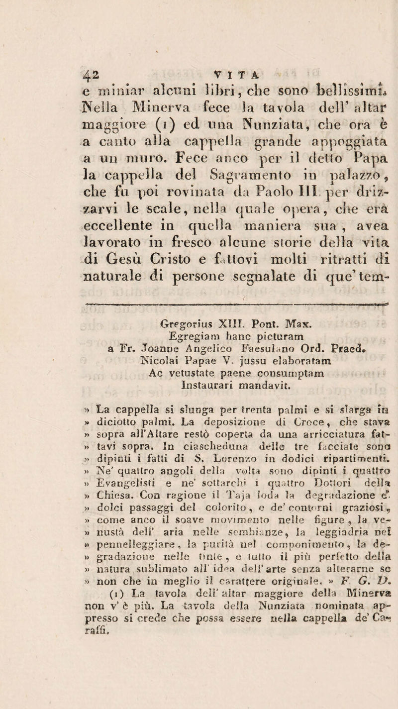 e miniar alcuni libri, che sono bellissimh Nella Minerva fece la tavola dell’ aitar maggiore (i) ed mia Nunziata, che ora è a canto alla cappella grande appoggiata a un muro. Fece anco per il detto Papa la cappella del Sagramento in palazzo 9 che fu poi rovinata da Paolo III per driz¬ zarvi le scale, nella quale opera, che era eccellente in quella maniera sua , avea lavorato in fresco alcune storie della vita di Gesù Cristo e fattovi molti ritratti di naturale di persone segnalate di que’ tem- Gregorius XIII. Pont. Max. Egregiam hanc picturam a Fr. Joanne Angelico FaesuL.no Orti. Praed* Nicolai Papae V. jussu elaboratati! Ac vetustate paene qonsmnptam Instaurar! mandavit. » La cappella si slunga per trenta palmi e si slarga in » diciotto palmi. La deposizione di Croce, che stava » sopra all’Altare restò coperta da una arricciatura fat- » tavi sopra. In ciascheduna delle tre facciate sona » dipinti i fatti di S. Lorenzo in dodici ri parti menti. » Ne' quattro angoli della volta sono dipinti i quattro » Evangelisti e ne’ sottarchi s quattro Dottori della » Chiesa. Con ragione il Taja loda la degradazione eT. » dolci passaggi del colorito, o de'contorni graziosi,, » come anco il soave movimento nelle figure , la ve- »» nustà deli’ aria nelle sembianze, la leggiadria nei »» penaelleggiare , la purità nel componimento, la de- » gradazione nelle tinte , e tutto il più perfetto della » natura sublimato all’idea dell’arte senza alterarne se » non che in meglio il carattere originale. « F G. ZA (1) La tavola deli’aitar maggiore della Minerva non v’ è più. La tavola della Nunziata nominata ap¬ presso si crede che possa essere nella cappella de’ Ca*» raffi.