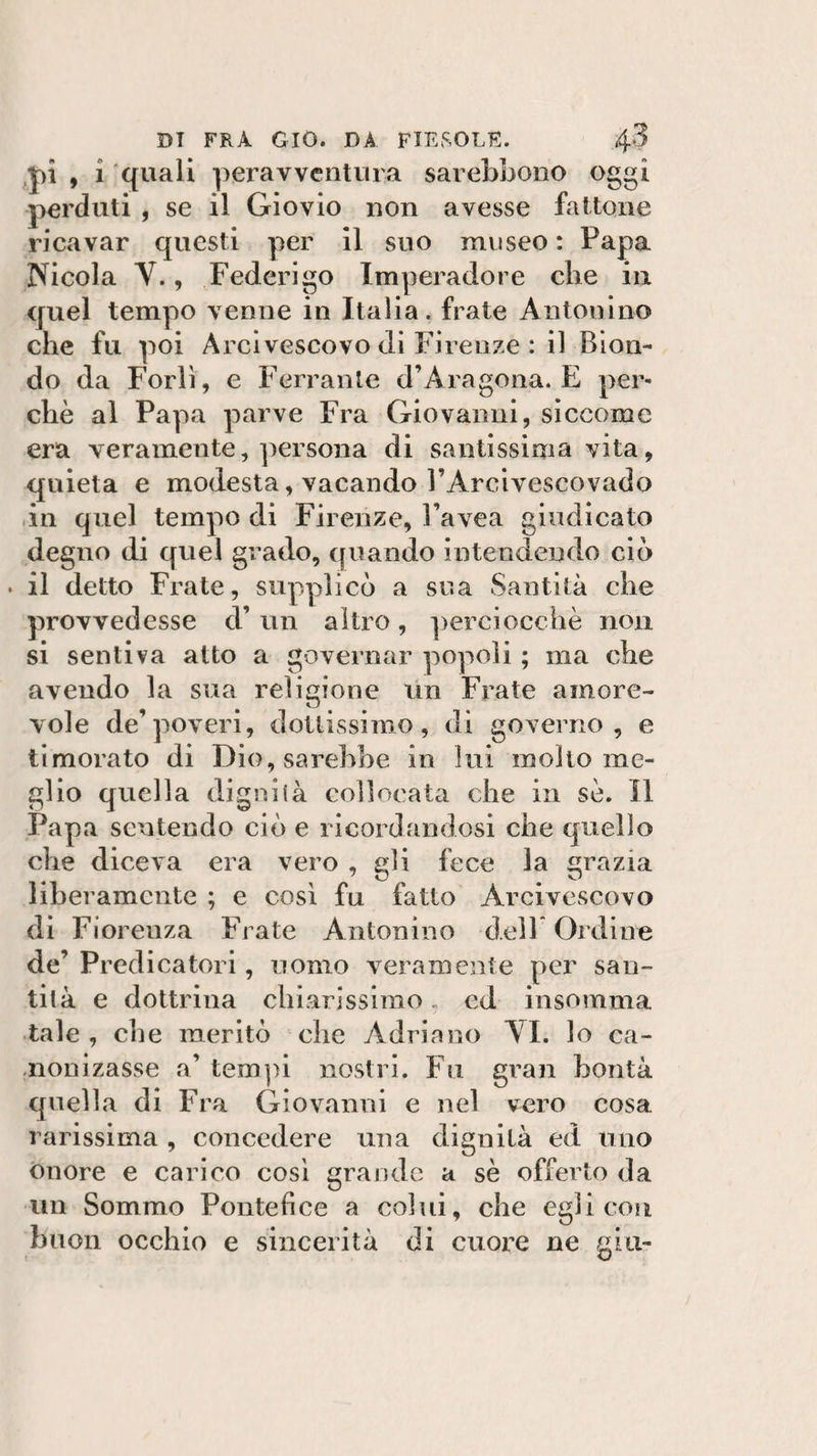 pi , i quali peravventura sarebbono oggi perduti , se il Giovio non avesse fattone ricavar questi per il suo museo : Papa Nicola V., Federigo Imperadore che in quel tempo venne in Italia, frate Antonino che fu poi Arcivescovo di Firenze : il Bion¬ do da Forlì, e Ferrante d’Aragona. E per¬ chè al Papa parve Fra Giovanili, siccome era veramente, persona di santissima vita, quieta e modesta, vacando l’Arcivescovado in quel tempo di Firenze, Pavea giudicato degno di quel grado, quando intendendo ciò • il detto Frate, supplicò a sua Santità che provvedesse d’ un altro, perciocché non si sentiva atto a governar popoli ; ma che avendo la sua religione un Frate amore¬ vole de’poveri, dottissimo, di governo, e timorato di Dio, sarebbe in lui molto me¬ glio quella dignisà collocata che in sè. Il Papa sentendo ciò e ricordandosi che quello che diceva era vero , gli fece la grazia liberamente ; e così fu fatto Arcivescovo di Fiorenza Frate Antonino dell Ordine de’ Predicatori, uomo veramente per san¬ tità e dottrina chiarissimo « ed insomma tale , che meritò che Adriano VI. lo ca- nonizasse a’ tempi nostri. Fu gran bontà quella di Fra Giovanni e nel vero cosa rarissima , concedere una dignità ed uno onore e carico così grande a sè offerto da un Sommo Pontefice a colui, che egli cosi buon occhio e sincerità di cuore ne giu-