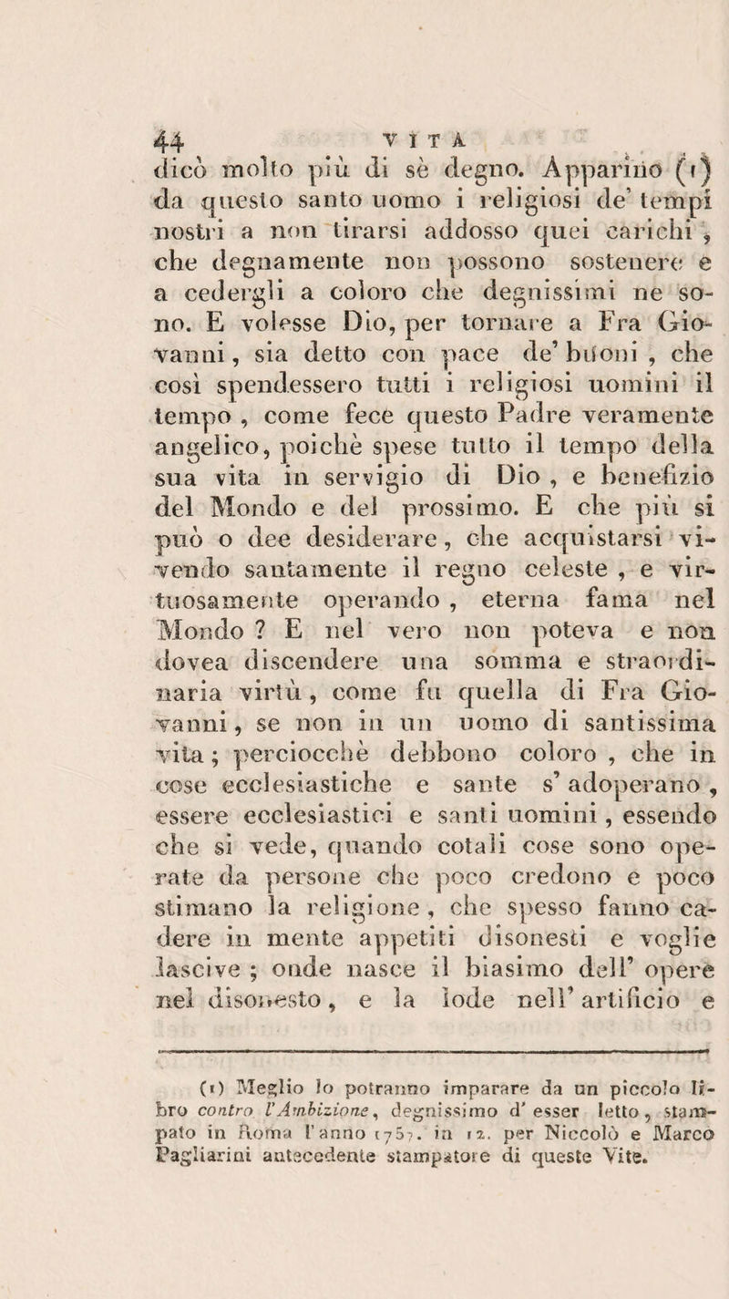 dico molto più di sè degno. Apparino (i) da questo santo uomo i religiosi de’ tempi nostri a non tirarsi addosso quei carichi , che degnamente non possono sostenere e a cedergli a coloro che degnissimi ne so¬ no. E volesse Dio, per tornare a Fra Gio¬ vanni, sia detto con pace de’buoni, che così spendessero tutti i religiosi uomini il tempo , come fece questo Padre verameute angelico, poiché spese tutto il tempo della sua vita in servigio di Dio , e benefìzio del Mondo e del prossimo. E che più si può o dee desiderare, che acquistarsi vi¬ vendo santamente il regno celeste , e vir¬ tuosamente operando , eterna fama nel Mondo ? E nel vero non poteva e non dovea discendere una somma e straordi¬ naria virtù , come fu quella di Fra Gio¬ vanni , se non in un uomo di santissima vita ; perciocché debbono coloro , che in cose ecclesiastiche e sante s’adoperano , essere ecclesiastici e santi uomini, essendo che si vede, quando cotali cose sono ope¬ rate da persone che poco credono e poco stimano la religione, che spesso fanno ca¬ dere in mente appetiti disonesti e voglie lascive ; onde nasce il biasimo dell’ opere nel disonesto, e la lode nell’ artifìcio e (i) Meglio lo potranno imparare da un piccolo li¬ bro contro l’Ambizione, degnissimo d’ esser letto, stam¬ pato in Roma l’anno 175?. in tz. per Niccolò e Marco Fagliarmi antecedente stampatore di queste Vite.