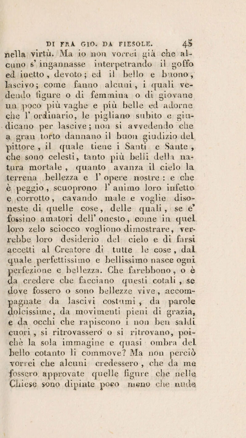 nella virtù. Ma io non vorrei già die al¬ cuno s’ ingannasse interpetrando il goffo ed. inetto, devoto; ed il bello e buono, lascivo; come fanno alenai, i quali ve¬ dendo figure o di femmina o di giovane un poco più vaghe e più belle ed adorne che T ordinario, le pigliano subito e giu¬ dicano per lascive ; non si avvedendo che a gran torto dannano il buon giudizio del pittore , il quale tiene i Santi e Sante , che sono celesti, tanto più belli della na¬ tura mortale , quanto avanza il cielo la terrena bellezza e 1’ opere nostre : e che è peggio , scuoprono 1’ animo loro infetto e corrotto, cavando male e voglie diso¬ neste di quelle cose, delle quali, se e fossino amatori dell’onesto, come in quel loro zelo sciocco vogliono dimostrare, ver¬ rebbe loro desiderio del cielo e di farsi accetti al Creatore di tutte le cose , dal quale perfettissimo e bellissimo nasce ogni perfezione e bellezza. Che farebbono , o è da credere che facciano questi cotali , se dove fossero o sono bellezze vive, accom- 5agliate da lascivi costumi , da parole oleissime, da movimenti pieni di grazia, e da occhi che rapiscono i non ben saldi cuori , si ritrovassero o si ritrovano, poi¬ ché la sola immagine e quasi ombra del bello cotanto li commove? Ma non perciò vorrei che alcuni credessero , che da me fossero approvate quelle figure che nelle Chiese sono dipinte poco meno che nude
