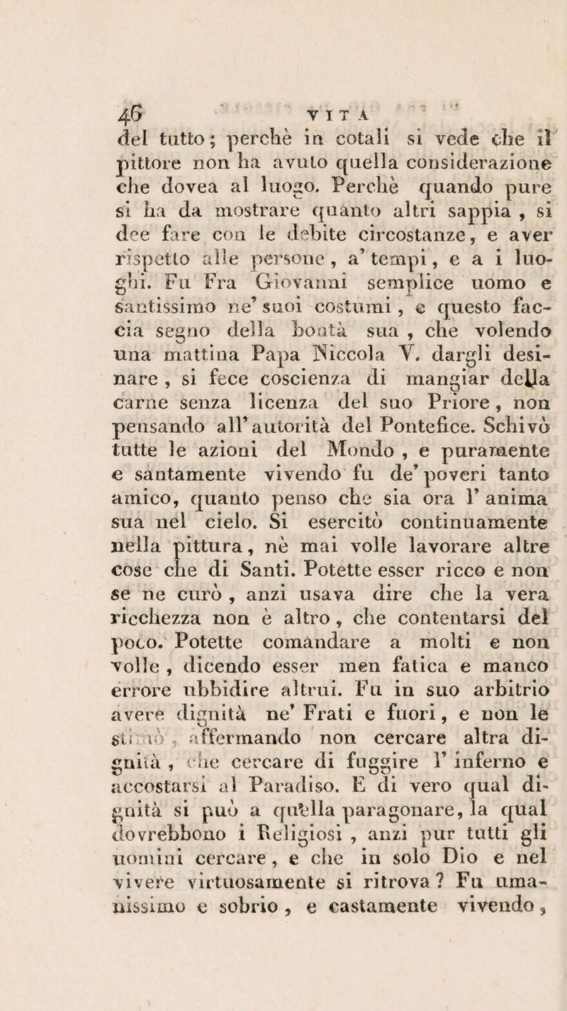 dei tutto; perché in cotali si vede che il pittore non ha avuto quella considerazione che dovea al luogo. Perchè quando pure si ha da mostrare quanto altri sappia , si dee fare con le debite circostanze, e aver rispètto alle persone , a’ tempi, e a i luo¬ ghi. Fu Fra Giovanni semplice uomo e santissima ne’ suoi costumi, e questo fac¬ cia segno della bontà sua , che volendo una mattina Papa Piccola V. dargli desi¬ nare , si fece coscienza di mangiar della carne senza licenza del suo Priore, non pensando all’autorità del Pontefice. Schivò tutte le azioni del Mondo , e puramente e santamente vivendo fu de’ poveri tanto amico, quanto penso che sia ora V anima sua nel cielo. Si esercitò continuamente nella pittura, nè mai volle lavorare altre cose che di Santi. Potette esser ricco e non se ne curò , anzi usava dire che la vera ricchezza non è altro, che contentarsi del poco. Potette comandare a molti e non volle , dicendo esser men fatica e manco errore ubbidire altrui. Fu in suo arbitrio avere dignità ne’ Frati e fuori, e non le striò', affermando non cercare altra di¬ gnità , che cercare di fiiggire 1’ inferno e accostarsi al Paradiso. E di vero qual di¬ gnità si può a quella paragonare, la qual dovrebbono i Religiosi , anzi pur tutti gli uomini cercare, e che in solo Dio e nel vivere virtuosamente si ritrova? Fu uma¬ nissimo e sobrio , e castamente vivendo,