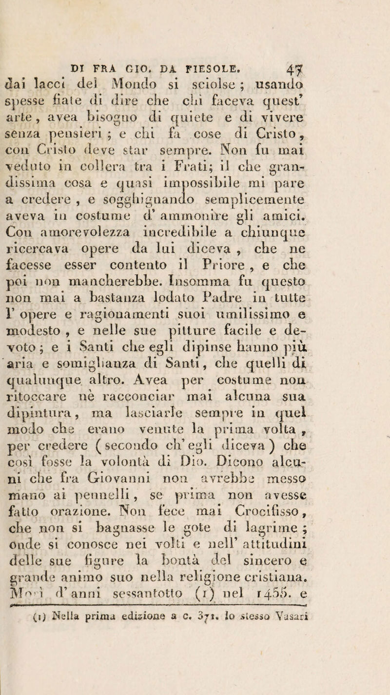 dai lacci dei Mondo si sciolse ; usando spesse fiale di dire che chi faceva quest’ arte, avea bisogno di quiete e di vivere senza pensieri ; e chi fa cose di Cristo, con Cristo deve star sempre. Non fu mai veduto in collera tra i Frati; il che gran¬ dissima cosa e quasi impossibile mi pare a credere , e sogghignando semplicemente aveva in costume d’ ammonire gli amici. Cou amorevolezza incredibile a chiunque ricercava opere da lui diceva , che ne facesse esser contento il Priore , e che poi non mancherebbe. Insamma fu questo non mai a bastanza lodato Padre in tutte P opere e ragionamenti suoi umilissimo e modesto , e nelle sue pitture facile e de¬ voto ; e i Santi che egli dipinse hanno più aria e somiglianza di Santi, che quelli di qualunque altro. Avea per costume non ritoccare nè racconciar mai alcuna sua dipintura, ma lasciarle sempre in quel modo che erano venute la prima volta f per credere (secondo ch’egli diceva) che così fosse la volontà di Dio. Dicono alcu¬ ni che fra Giovanni non avrebbe messo mano ai pennelli, se prima non avesse fatto orazione. Non fece inai Crocifisso, che non si bagnasse le gote di lagrime ; onde si conosce nei volti e nell’ attitudini delle sue figure la bontà del sincero e grande animo suo nella religione cristiana. Morì d’anni sessantotto (i) nel f4$5. e . ' ■ ■■ — ————■—- —— 1 (i) Nella prima edizione a c. Zji* lo stesso Vasari