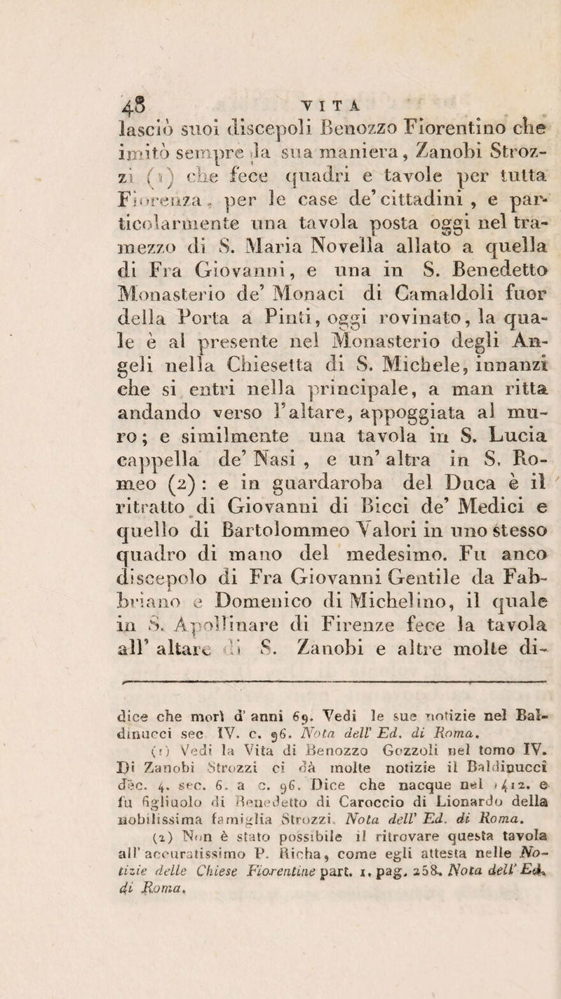lasciò suoi discepoli Benozzo Fiorentino che imitò sempre la sua maniera, Zanobi Stroz¬ zi (V che fece quadri e tavole per tutta Fiorenza* per le case de’cittadini , e par¬ ti col a mi ente una tavola posta oggi nel tra¬ mezzo di S. Maria Novella allato a quella di Fra Giovanni, e una in S. Benedetto Monasterio de’ Monaci di Gamaldoli fuor della Porta a Pinti, oggi rovinato, la qua¬ le è al presente nei Monasterio degli An¬ geli nella Chiesetta di S. Michele, innanzi che si entri nella principale, a man ritta andando verso l’altare, appoggiata al mu¬ ro ; e similmente una tavola in S. Lucia cappella de’ Nasi , e un’ altra in S, Ro¬ meo (2) : e in guardaroba del Duca è il ritratto di Giovanni di Bicci de’ Medici e » quello di Bartolommeo Valori in uno stesso quadro di mano del medesimo. Fu anco discepolo di Fra Giovanni Gentile da Fab¬ bricano e Domenico di Michel ino, il quale in S. Apollinare di Firenze fece la tavola all’ altare * S. Zanobi e altre molte di- ... .r—■■■■■■■ . - ... -I -I- r — — I— - ——■» dice che mori a’ anni 69. Vedi le sue notizie nel Bal- dinucci sec IV. c. 96. Nota doli’ Ed. di Roma. (j) Vedi la Vita di Benozzo Gozzoli nel tomo IV. Di Zanobi Strozzi ci dà molte notizie il Baldicucci dee. 4. sec. 6. a c. 96. Dice che nacque nel e fu figliuolo di Benedetto di Caroccio di Lionardo della nobilissima famiglia Strozzi. Nota dell’ Ed. di Roma. (a) Non è stato possibile il ritrovare questa tavola all’accuratissimo P. Birba, come egli attesta nelle No¬ tizie delle Chiese Fiorentine part. i, pag. 2Ò&amp;. Nota dell’Edb 4^ Roma.