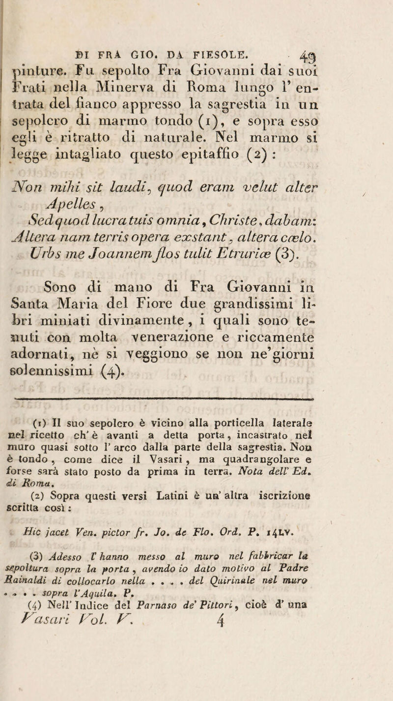 pinture. Fu sepolto Fra Giovanni dai suoi Frati nella Minerva di Roma lungo 1’ en¬ trata del fianco appresso la sagrestia in un sepolcro di marmo tondo (i), e sopra esso egli è ritratto di naturale. Nel marmo si legge intagliato questo epitaffio (2) : Non mihi sit laudi, q uocl eram veliti alter Apelles, Sedquocl lucra tuis omnia, Chris te , club ami Altera nam terrisopera exstants alteracelo. Urbs me Joannem jlos tulit Etrarie (3). Sono di mano di Fra Giovanni in Santa Maria del Fiore due grandissimi li¬ bri miniati divinamente , i quali sono te¬ nuti con molta venerazione e riccamente adornati, nè si veggiono se non ne’giorni solennissimi (4). (1) Il suo sepolcro è vicino alla porticella laterale nel ricetto eh' è avanti a detta porta, incastrato nel muro quasi sotto 1’ arco dalla parte della sagrestia. Non è tondo 5 come dice il Vasari , ma quadrangolare e forse sarà stato posto da prima in terra. Nota dell Ed. di Roma. (2) Sopra questi versi Latini è un’ altra iscrizione scritta così : Hic jacet Veri. pictor fr. Jo. de Fio. Ord. P. 14LV. (3) Adesso V hanno messo al muro nel fabbricar la. sepoltura sopra la porta ? avendo io dato motivo al Fadre Rainaldi di collocarlo nella .... del Quirinale nel muro • ■» • . sopra VAquila. P. (4) Nell’Indice del Parnaso de' Pittori, cioè cT una frasari Eoi. E. 4