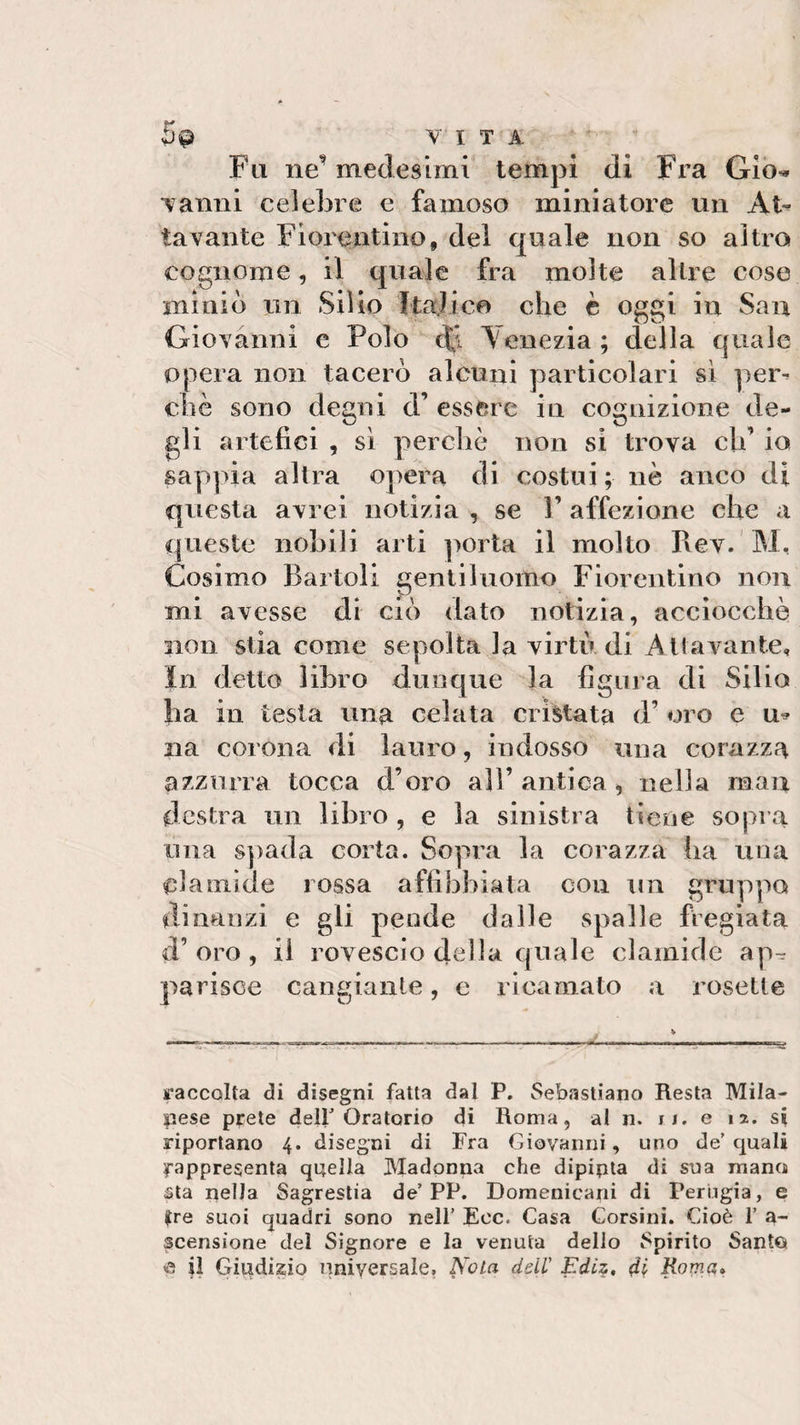 5^ VITA Fa ne’ medesimi tempi di Fra Gìo* vanni celebre e famoso miniatore un At~ lavante Fiorentino, del quale non so altro cognome, il quale fra molte altre cose miniò un Silio Italico che è oggi in San Giovanni e Polo di Venezia ; della quale opera non tacerò alcuni particolari sì per¬ chè sono degni d’ essere in cognizione de¬ gli artefici , sì perchè non si trova eh’ io sappia altra opera di costui; nè anco di questa avrei notizia , se V affezione che a queste nobili arti porta il molto Rev. M, Cosimo Bartoli gentiluomo Fiorentino non mi avesse di ciò dato notizia, acciocché non stia come sepolta la virtù di Attivante, In detto libro dunque la figura di Silio ba in testa una celata cristata d’ oro e u* na corona di lauro, indosso una corazza azzurra tocca d’oro all’ antica , nella man destra un libro , e la sinistra tiene sopra una spada corta. Sopra la corazza ha una clamide rossa affibbiata con un gruppo dinanzi e gli pende dalle spalle fregiata d’oro, il rovescio della quale clamide ap^ parisce cangiante, e ricamato a rosette raccolta di disegni fatta dal P. Sebastiano Resta Mila¬ pese prete dell Oratorio di Roma, al n. n. e ia. si riportano 4. disegni di Fra Giovanni, uno de’ quali rappresenta quella Madonna che dipipta di sua mano sta nella Sagrestia de’PP. Domenicani di Perugia, e (tre suoi quadri sono nell’ Eoe. Casa Corsini. Cioè 1’ a- ^censìone del Signore e la venuta dello Spirito Sante &lt;a il Giudizio universale, Nola dell’ Ediz, di Roma»