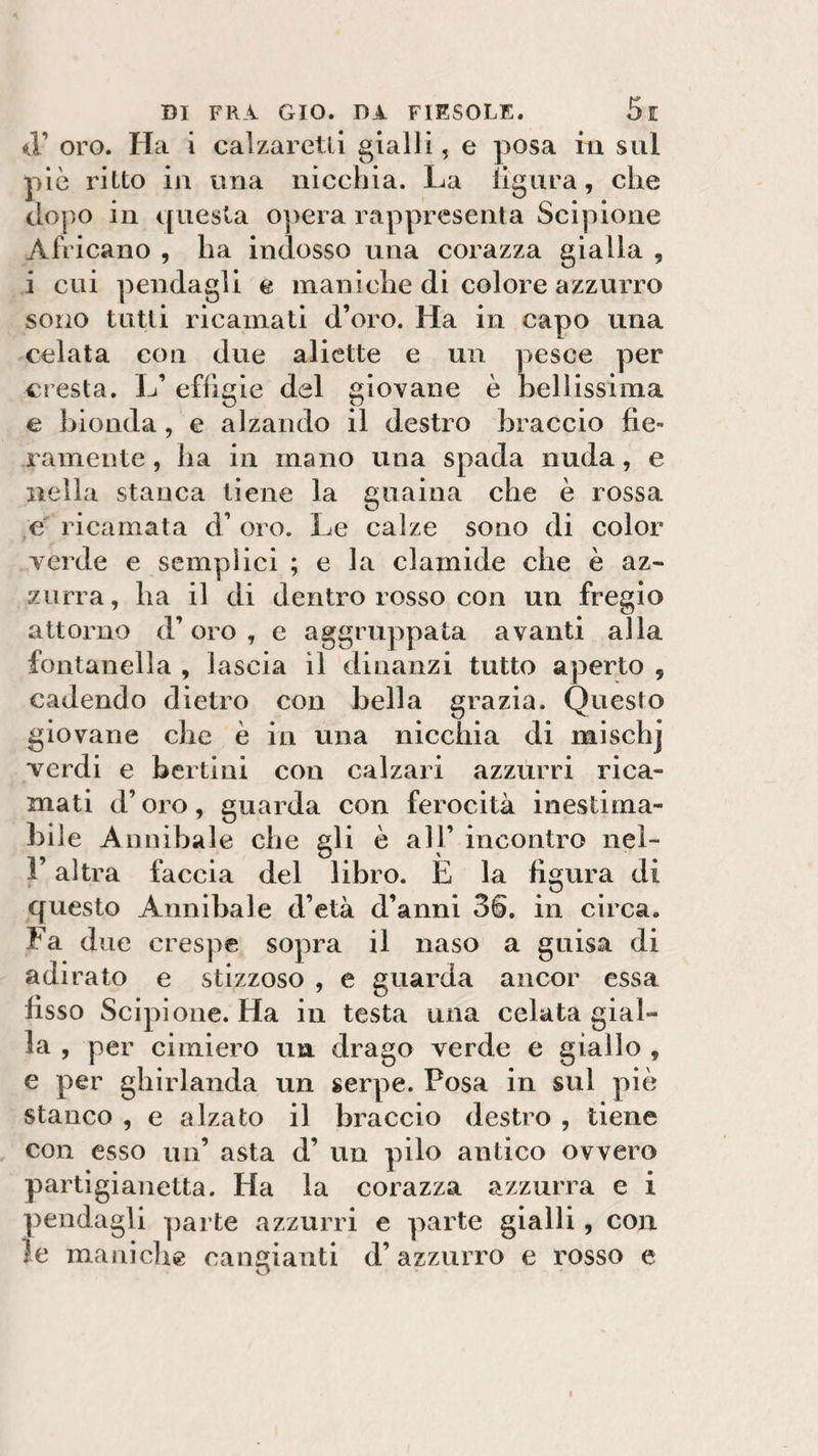 &lt;T oro. Ha i calzarctli gialli, e posa m sul piò ritto in una nicchia. La ligura, che dopo in questa 0]&gt;era rappresenta Scipione Africano , ha indosso una corazza gialla , i cui pendagli e maniche di colore azzurro sono tutti ricamati d’oro. Ha in capo una celata con due aliette e un pesce per cresta. L’ effigie del giovane è bellissima e bionda, e alzando il destro braccio fie¬ ramente , ha in mano una spada nuda, e nella stanca tiene la guaina che è rossa e ricamata d’ oro. Le calze sono di color verde e semplici ; e la clamide che è az¬ zurra, ha il di dentro rosso con un fregio attorno d’oro , e aggruppata avanti alla fontanella , lascia il dinanzi tutto aperto 9 cadendo dietro con bella grazia. Questo giovane che è in una nicchia di mischj verdi e bertini con calzari azzurri rica¬ mati d’oro, guarda con ferocità inestima¬ bile Annibaie che ali è all’ incontro nei- i altra faccia del libro. E la figura di questo Annibaie d’età d’anni 36. in circa. Fa due crespe sopra il naso a guisa di adirato e stizzoso , e guarda ancor essa fisso Scipione. Ha in testa una celata gial¬ la , per cimiero un drago verde e giallo , e per ghirlanda un serpe. Posa in sul piò stanco , e alzato il braccio destro , tiene con esso un’ asta d’ un pilo antico ovvero partigianetta. Ha la corazza azzurra e i pendagli parte azzurri e parte gialli, con le maniche cangianti d’azzurro e rosso e