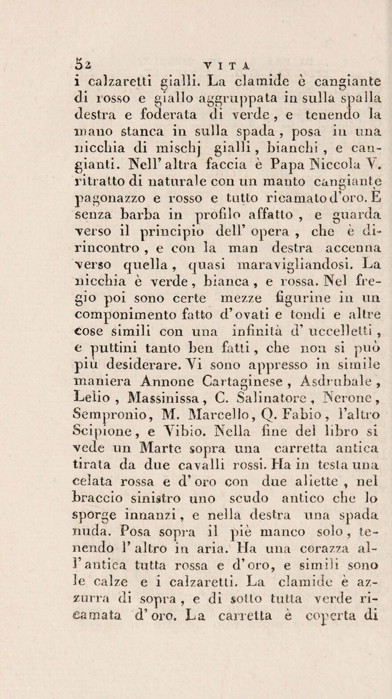 i calzaretti gialli. La clamide è cangiante di rosso e giallo aggruppata in sulla spalla destra e foderata di verde , e tenendo la in ano stanca in sulla spada , posa in una nicchia di mischj gialli, bianchi , e can¬ gianti. Nell’altra faccia è Papa Niccola V. ritratto di naturale con un manto cangiante pagonazzo e rosso e tutto ricamato d’oro. E senza barba in profilo affatto , e guarda verso il principio dell’ opera , che è di- rincontro , e con la man destra accenna verso quella, quasi maravigliandosi. La nicchia è verde, bianca , e rossa. Nel fre¬ gio poi sono certe mezze figurine in un componimento fatto d’ovati e tondi e altre cose simili con una infinità d’ uccelletti , e puttini tanto ben fatti, che non si può più desiderare. Vi sono appresso in simile maniera Annone Cartaginese , Asdrubale , Lelio , Massinissa, C. Salinatore , Nerone, Sempronio, M. Marcello, Q. Fabio , l’altro Scipione, e Vibio. Nella fine del libro si vede un Marte sopra una carretta antica tirata da due cavalli rossi. Ida in testa una celata rossa e d’oro con due aliette , nei braccio sinistro uno scudo antico che lo sporge innanzi, e nella destra una spada nuda. Posa sopra il piè manco solo, te¬ nendo fi altro in aria. Ha una corazza ai- fi antica tutta rossa e d’oro, e simili sono le calze e i calzaretti. La clamide è az¬ zurra di sopra , e di sotto tutta verde ri¬ camata d’oro. La carretta è coperta di