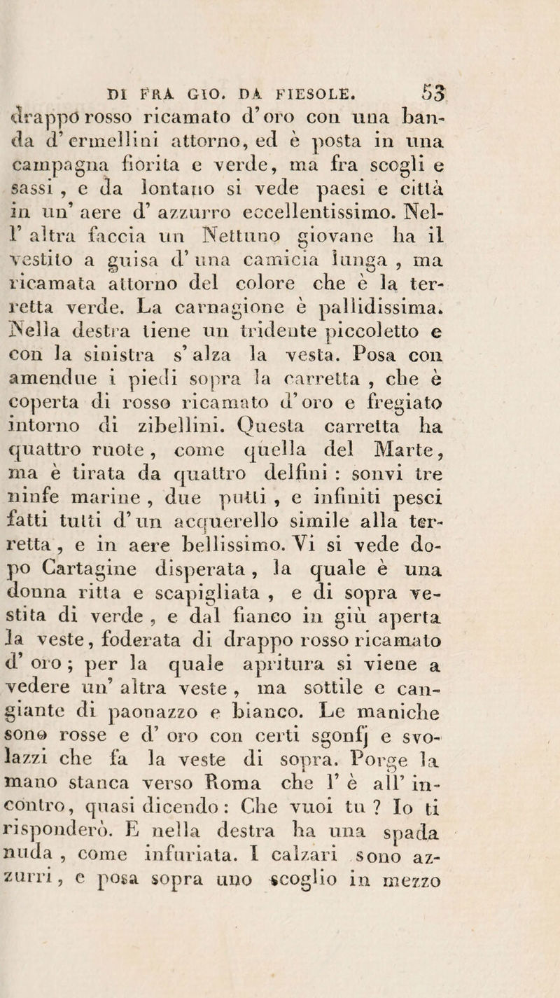 drappo rosso ricamato d’oro con una ban- da d’erme] li ai attorno, ed è posta in una campagna fiorita e verde, ma fra scogli e sassi , e da lontano si vede paesi e città in un’ aere d’ azzurro eccellentissimo. Nel- 1’ altra faccia un Nettuno giovane ha il vestito a guisa d’ una camicia lunga , ma ricamata attorno del colore che è la tor¬ retta verde. La carnagione è pallidissima. Nella destra tiene un tridente piccoletto e con la sinistra s’alza la vesta. Posa con amene!ne i piedi sopra la carretta , che è coperta di rosso ricamato d’oro e fregiato intorno di zibellini. Questa carretta ha quattro ruote, come quella del Marte, ma è tirata da quattro delfini : sonvi tre ninfe marine , due putti , e influiti pesci fatti tutti d’un acquerello simile alla ter- J retta, e in aere bellissimo. Vi si vede do¬ po Cartagine disperata, la quale è una donna ritta e scapigliata , e di sopra ve¬ stita di verde , e dal fianco in giù aperta fa veste, foderata di drappo rosso ricamato d’ oro ; per la quale apri tura si viene a vedere un’ altra veste , ma sottile e can¬ giante di paonazzo e bianco. Le maniche sono rosse e d’ oro con certi sgonfj e svo¬ lazzi che fa la veste di sopra. Porge la mano stanca verso Pioma che 1’ è all’ in¬ contro, quasi dicendo : Che vuoi tu? Io ti risponderò. E nella destra ha una spada nuda , come infuriata. I calzari sono az¬ zurri , e posa sopra uno scoglio in mezzo