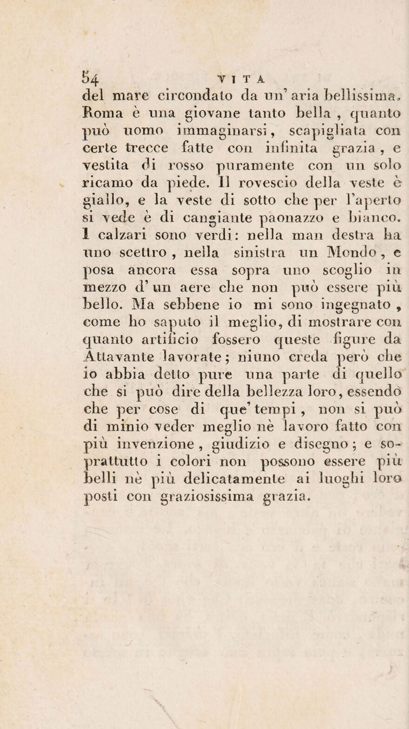 £&gt;4 TI T A del mare circondato da nn aria bellissima, Roma è una giovane tanto bella , quanto pub uomo immaginarsi, scapigliata con certe trecce fatte con infinita grazia , e vestita di rosso puramente con un solo ricamo da piede. Il rovescio della veste è giallo, e la veste di sotto che per l’aperto si vede è di cangiante paonazzo e bianco. I calzari sono verdi: nella man destra ha uno scettro , nella sinistra un Mondo , e posa ancora essa sopra uno scoglio in mezzo d’ un aere che non pub essere più bello. Ma sebbene io mi sono ingegnato , come ho saputo il meglio, di mostrare con quanto artificio fossero queste figure da Atlavante lavorate ; ninno creda però che io abbia detto pure una parte di quello che si pub dire della bellezza loro, essendo che per cose di que’tempi, non si pub di minio veder meglio nè lavoro fatto con più invenzione , giudizio e disegno ; e so¬ prattutto i colori non possono essere più belli nè più delicatamente ai luoghi loro posti con graziosissima grazia.