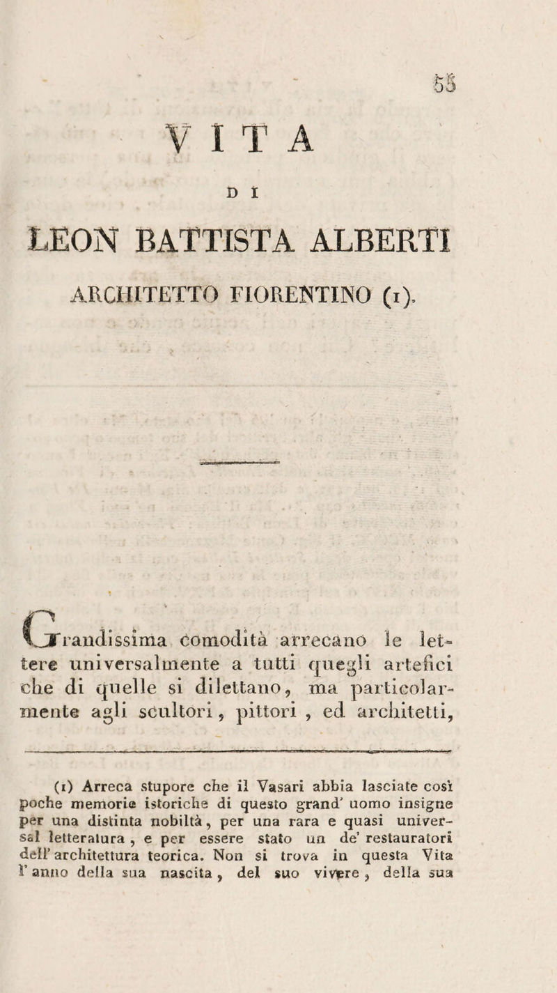 VITA D I LEON BATTISTA ALBERTI ARCHITETTO FIORENTINO (i). * rami issi ma comodità arrecano le let¬ tere universalmente a tutti quegli artefici che di quelle si dilettano, ma particolar¬ mente agli scultori, pittori , ed architetti, (0 Arreca stupore che il Vasari abbia lasciate così poche memorie isteriche di questo grand' uomo insigne per una distinta nobiltà, per una rara e quasi univer¬ sa! letteratura , e per essere stato un de’ restauratori dell’architettura teorica. Non si trova in questa Vita V anno della sua nascita, del suo vivere, della sua