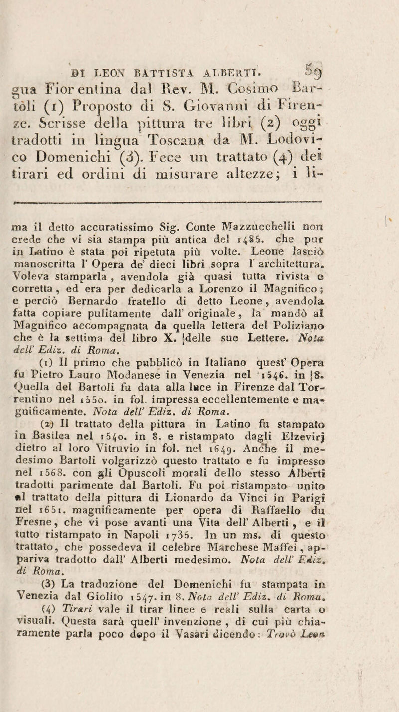gua Fiorentina dal Rev. M. Cosimo Bar- toli (r) Proposto di S. Giovanni di Firen¬ ze. Scrisse della pittura tre libri (2) oggi tradotti in lingua Toscana da M. Lodovi¬ co Domenicali (d). Fece un trattato (4) dei tirari ed ordini di misurare altezze; i li¬ ma il detto accuratissimo Sig. Conte Mazzucchelii non crede che vi sia stampa più antica del 1485. che pur in Latino è stata poi ripetuta più volte. Leone lasciò manoscritta 1” Opera de’ dieci libri sopra 1 architettura. Voleva stamparla , avendola già quasi tutta rivista e corretta , ed era per dedicarla a Lorenzo il Magnifico ; e perciò Bernardo fratello di detto Leone, avendola fatta copiare pulitamente dall’originale, la mandò al Magnifico accompagnata da quella lettera del Poliziano che è la settima del libro X. [delle sue Lettere. Noia deli’ Ediz. di Roma. (i) Il primo che pubblicò in Italiano quest’ Opera fa Pietro Lauro Modanese in Venezia nel 1346. in |8. Quella del Bartoli fu data alla l«ce in Firenze dal Tor- rentino nel i55o. in fol impressa eccellentemente e ma~ gnificamente. Nota dell’ Ediz. di Roma. (2; Il trattato della pittura in Latino fu stampato in Basilea nel 1540. in 8. e ristampato dagli Elzevir) dietro al loro Vitruvio in fol. nel 1649. Anche il me¬ desimo Bartoli volgarizzò questo trattato e fu impresso nel i563. con gli Opuscoli morali dello stesso Alberti tradotti parimente dal Bartoli. Fu poi ristampato unito «1 trattato della pittura di Lionardo da Vinci in Parigi nel i65i. magnificamente per opera di Raffaello du Fresne, che vi pose avanti una Vita dell’ Alberti , e il tutto ristampato in Napoli 1735. In un ms. di questo trattato, che possedeva il celebre Marchese Maffei , ap¬ pariva tradotto dall’ Alberti medesimo. Nota deli' Ediz. di Roma. (3) La traduzione del Domenichi fu stampata in Venezia dal Giolito 1 547- in 8. Nota dell’Ediz* di Roma. (4) Tirari vale il tirar linee e reali sulla carta o visuali. Questa sarà quell’ invenzione , di cui più chia¬ ramente parla poco dopo il Vasari dicendo: Trovò Leon
