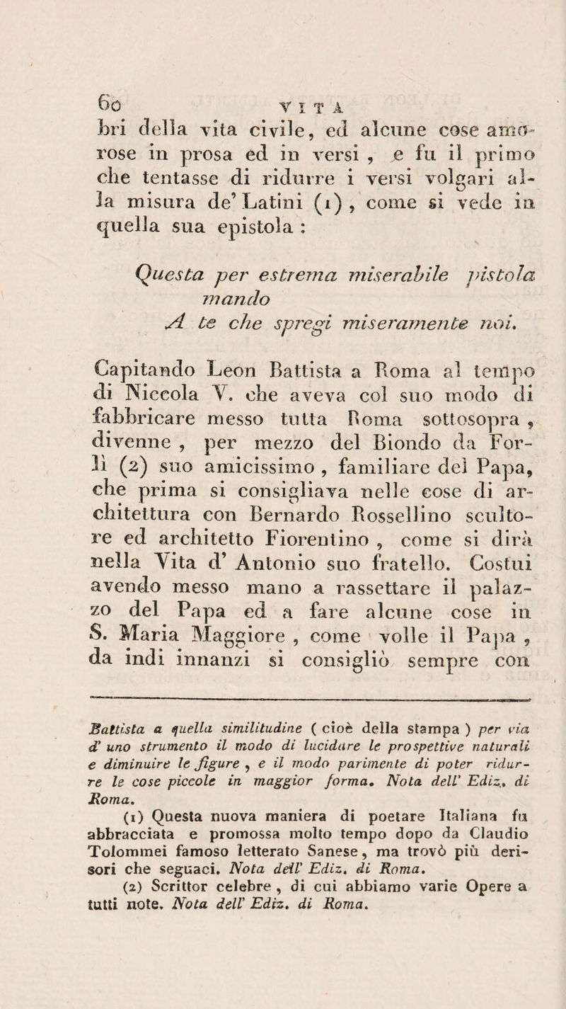 fori della vita civile, ed alcune cose amo¬ rose in prosa ed in versi , e fu il primo die tentasse di ridurre i versi volgari al¬ la misura de’Latini (i) , come si vede in quella sua epistola : Questa per estrema miserabile jfistola mando si te che spregi miseramente noi. Capitando Leon Battista a Roma al tempo di Niceola V. ohe aveva col suo modo di fabbricare messo tutta Roma sottosopra , divenne , per mezzo del Biondo da For¬ lì (2) suo amicissimo , familiare del Papa, che prima si consigliava nelle cose di ar¬ chitettura con Bernardo Rossellino sculto¬ re ed architetto Fiorentino , come si dirà nella Lita d’ Antonio suo fratello. Costui avendo messo mano a rassettare il palaz¬ zo del Papa ed a fare alcune cose in S. Maria Maggiore , come volle il Papa , da indi innanzi si consigliò sempre con Battista a quella similitudine ( cioè della stampa ) per via d' uno strumento il modo di lucidare le prospettive naturali e diminuire le figure , e il modo parimente di poter ridur¬ re le cose piccole in maggior forma. Nota dell' Ediz,. di Roma. (1) Questa nuova maniera di poetare Italiana fu abbracciata e promossa molto tempo dopo da Claudio Tolommei famoso letterato Sanese, ma trovò più deri¬ sori che seguaci. Nota ddl' Ediz. di Roma. (2) Scrittor celebre , di cui abbiamo varie Opere a