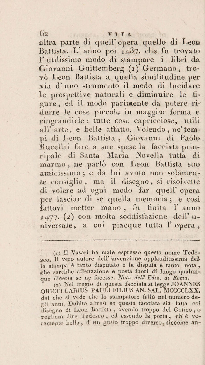 irz : , VITA altra parte di quell’ opera quello di Leon Battista. L’ anno poi 14.37. che fu trovato ]’ utilissimo modo di stampare i libri da Giovanni Guittemberg (1) Germano, tro¬ vò Leon Battista a quella similitudine per via d’ uno strumento il modo di lucidare le prospettive naturali e diminuire le li¬ gure , ed il modo parimente da potere ri¬ durre le cose piccole in maggior forma e ringiandirle : tutte coso capricciose, utili all’arte, c belle affatto. \ olendo , ne’ tem¬ pi di Leon Battista , Giovanni di Paolo Bucellai fare a sue spese la facciata prin¬ cipale di Santa Maria Novella tutta di marmo , ne parlò con Leon Battista suo amicissimo ; e da lui avuto non solamen¬ te consiglio, ina il disegno, si risolvette di volere ad ogni modo far quell’ opera per lasciar di se quella memoria ; e cosi fattovi metter mano , fu finita V anno 1477. (2) con molta soddisfazione dell’ u- niversale, a cui piacque tutta 1’ opera , (j) Il Vasari ha male espresso questo nome Tede¬ sco. 11 vero autore dell' invenzione applaudilissima del¬ la stampa è tanto disputato e la disputa è tanto nota , che sarebbe affettazione e posta fuori di luogo qualun¬ que diceria se ne facesse. Nota dell’ Ediz. di Roma. (1) Nei fregio di questa facciata si legge JOANNES QRICEIXAfUUS PAULI E1L1US AN. SAL. MCCCCLXX. dal che si vede che lo stampatore fallò nel numero de- j anni. Dubito altresì se questa facciata sia fatta col diségno di Leon Battista, svendo troppo del Gotico , o vogltanl dire Tedesco , ed essendo la porta , eh’ è ve¬ ramente bella, d’ un gusto troppo diverso, siccome an-