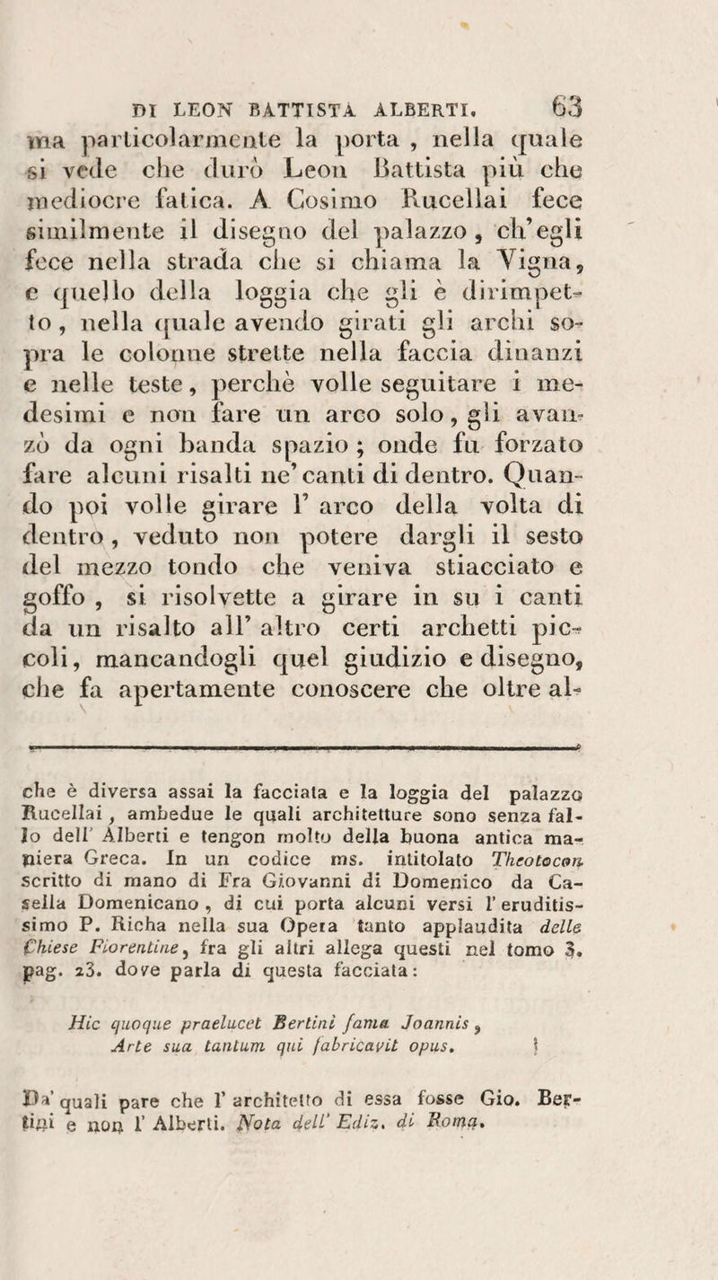 ma particolarmente la porta , nella quale si vede che durò Leon Battista più che mediocre fatica. A Cosimo Rucellai fece similmente il disegno del palazzo , ch’egli fece nella strada che si chiama la Yigna, e quello della loggia che gli è dirimpet¬ to , nella quale avendo girati gli archi so¬ pra le colonne strette nella faccia dinanzi e nelle teste, perchè volle seguitare i me¬ desimi e non fare un arco solo, gli avari- zò da ogni banda spazio ; onde fu forzato Lire alcuni risalti ne’canti di dentro. Quan¬ do poi volle girare V arco della volta di dentro , veduto non potere dargli il sesto del mezzo tondo che veniva stiacciato e goffo , si risolvette a girare in su i canti da un risalto all’ altro certi archetti pic¬ coli , mancandogli quel giudizio e disegno, che fa apertamente conoscere che oltre al- - . ... i i ... i ... mm, ..■— i i i ... in ,t&gt; che è diversa assai la facciata e la loggia del palazzo Rucellai, ambedue le quali architetture sono senza fal¬ lo deir Alberti e tengon molto della buona antica ma¬ niera Greca. In un codice ms. intitolato Theotoc&amp;n scritto di mano di Fra Giovanni di Domenico da Ca¬ sella Domenicano , di cui porta alcuni versi l’eruditis¬ simo P. Richa nella sua Opera tanto applaudita delle Chiese Fiorentine, fra gli altri, allega questi nel tomo 3. pag. 23. dove parla di questa facciata: Hic quoque praelucet Bertlnl fama Joannis , Arte sua tantum qui fabricavit opus. \ Da’ quali pare che 1’ architetto di essa fosse Gio. Ber¬ illi e non I’ Alberti. Nota dell’ Ediz, di Roma.