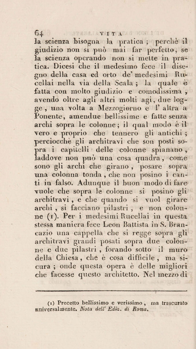 la scienza bisogna la pratica ; perchè il giudizio non si può mai far perfetto, se la scienza operando non si mette in pra¬ tica. Dicesi che il medesimo fece il dise¬ gno della casa ed orto de’ medesimi Ru- cellai nella via della Scala ; la quale è fatta con molto giudizio e comodissima , avendo oltre agli altri molti agi, due log¬ ge , una volta a Mezzogiorno e 1’ altra a Ponente, amendue bellissime e fatte senza archi sopra le colonne ; il qual modo è il vero e proprio che tennero gli antichi ; perciocché gli architravi che son posti so- Ìira i capitelli delle colonne spianano , addove non può una cosa quadra, come sono gli archi che girano , posare sopra una colonna tonda , che non posino i can¬ ti in falso. Adunque il buon modo di fare vuole che sopra le colonne si posino gli architravi , e che quando si vuol girare archi , si facciano pilastri , e non colon¬ ne (i). Per i medesimi Rucelìai in questa stessa maniera fece Leon Battista in S. Bran- cazio una cappella che si regge sopra gli architravi grandi posati sopra due colon¬ ne e due pilastri , forando sotto il muro della Chiesa, che è cosa difficile, ma si¬ cura ; onde questa opera è delle migliori che facesse questo architetto. Nel mezzo di (i) Precetto bellissimo e verissimo, ma trascurato