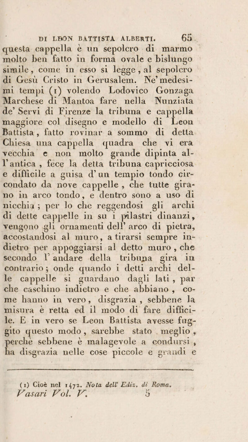 cjuesta cappella è un sepolcro di marmo molto ben fatto in forma ovale e bislungo simile, come in esso si legge , al sepolcro di Gesù Cristo in Gerusalem. Ne’ medesi¬ mi tempi (i) volendo Lodovico Gonzaga Marchese di Mantoa fare nella Nunziata de’ Servi di Firenze la tribuna e cappella maggiore col disegno e modello di Leon Battista, fatto rovinar a sommo di detta Chiesa una cappella quadra che vi era vecchia e non molto grande dipinta al¬ l’antica , fece la detta tribuna capricciosa e difficile a guisa d’ un tempio tondo cir¬ condato da nove cappelle , che tutte gira¬ no in arco tondo, e dentro sono a uso di nicchia ; per lo che reggendosi gli archi di dette cappelle in su i pilastri dinanzi, vengono gli ornamenti dell’ arco di pietra, accostandosi al muro, a tirarsi sempre in¬ dietro per appoggiarsi al detto muro , che secondo 1 andare della tribuna gira in contrario ; onde quando i detti archi del¬ le cappelle si guardano dagli lati , par che caschino indietro e che abbiano , co¬ me hanno in vero, disgrazia , sebbene la misura è retta ed il modo di fare diffici¬ le. E in vero se Leon Battista avesse fug¬ gito questo modo , sarebbe stato meglio , perchè sebbene è malagevole a condursi , ha disgrazia nelle cose piccole e grandi e (i) Cioè nel 1472. Nota dell Ediz. di Roma. Vasari Voi. V. 5
