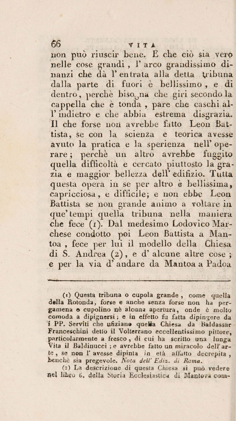 non può riuscir bene. E che ciò sia vero nelle cose grandi , 1’ arco grandissimo di¬ nanzi che dà 1’ entrata alla detta tribuna dalla parte di fuori è bellissimo , e di dentro, perchè bisogna che giri secondo la cappella che è tonda , pare che caschi al- l’indietro e che abbia estrema disgrazia. Il che forse non avrebbe fatto Leon Bat¬ tista, se con la scienza e teorica avesse avuto la pratica e la sperienza nell’ ope¬ rare ; perchè un altro avrebbe fuggito quella difficoltà e cercato piuttosto la gra¬ zia e maggior bellezza dell’ edifizio. Tutta questa opera in se per altro è bellissima, capricciosa, e difficile; e non ebbe Leon Battista se non grande animo a voltare in que’tempi quella tribuna nella maniera che fece (i). Dal medesimo Lodovico Mar¬ chese condotto poi Leon Battista a Man- toa , fece per lui il modello della Chiesa di S. Andrea (2), e d’ alcune altre cose ; e per la via d’ andare da Mantoa a Padoa (1) Questa tribuna o cupola grande , come quella della Rotonda, forse e anche senza forse non ha per¬ gamena © cupolino nè alcuna apertura, onde è molto comoda a dipignersi ; e in effetto fu fatta dipingere da i PP. Serviti che ufizian» queléa Chiesa da Baldassar Franceschini detto il Volterrano eccellentissimo pittore, particolarmente a fresco , di cui ha scritto una lunga Vita il Baìdinucci ;e avrebbe fatto un miracolo dell’ar¬ te , se non 1' avesse dipinta in età affatto decrepita , benché sia pregevole. Nota dell’ Ediz. di Roma. (z) La descrizione di questa Chiesa si può vedere $}el libro 6, della Storia Ecclesiastica di Mantova caia-