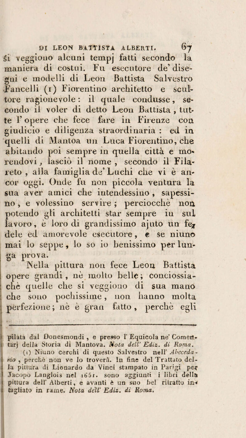 Sì veggiouo alcuni tempj fatti secondo la maniera di costui. Fu esecutore de’ dise¬ gni e modelli di Leon Battista Salvestro Fancelli (i) Fiorentino architetto e scul¬ tore ragionevole: il quale condusse, se¬ condo il voler di detto Leon Battista , tut¬ te l’opere che fece fare in Firenze con giudicio e diligenza straordinaria : ed in quelli di Mantoa un Luca Fiorentino, che abitando poi sempre in quella città e mo¬ rendovi , lasciò il nome , secondo il Fila- reto , alla famiglia de’ Luchi che vi è an¬ cor oggi. Onde fu non piccola ventura la sua aver amici che intendessino , sapessi- no, e volessino servire ; perciocché non potendo gli architetti star sempre in sul lavoro, è loro di grandissimo ajuto un fé* dele ed amorevole esecutore, e se niuno mai lo seppe, lo so io benissimo per lun¬ ga prova. Nella pittura non fece Leon Battista opere grandi, nè molto belle ; conciossia** chè quelle che si veggiouo di sua mano J che sono pochissime, non hanno molta perfezione ; nè è gran fatto , perchè egli „ .—— ■' • -- 1 ■  1 pilata dai Oonesmondi , e presso 1’ Equicola ne’ Comem (j tarj della Storia di Mantova. Nota dell’ Ediz. di Roma. (1) Niuno cerchi di questo Salvestro nell’ Abeceda- 4 rio , perchè non ve lo troverà. In fine del Trattato del- li la pittura di Lionardo da Vinci stampato in Parigi pe*1 I Jacopo Langiois nel 16S1. sono aggiunti i libri della : pittura dell’ Alberti, e avanti è un suo bel ritratto irw u tagliato in rame. Nota dell' Ediz. di Roma.