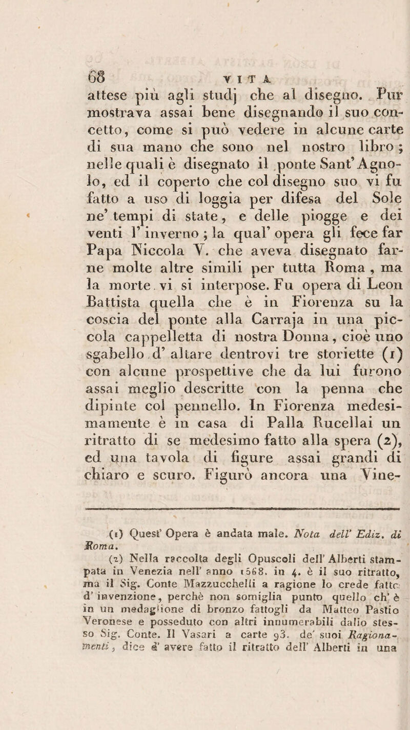 attese più agli stiiclj che al disegno. Pur mostrava assai bene disegnando il suo con¬ cetto, come si può vedere in alcune carte di sua mano che sono nel nostro libro ; nelle quali è disegnato il ponte Sant’Agno¬ lo, ed il coperto che col disegno suo vi fu fatto a uso di loggia per difesa del Sole ne’tempi di state, e delle piogge e dei venti l’inverno ; la qual’ opera gli fece far Papa Piccola Y. che aveva disegnato far¬ ne molte altre simili per tutta Roma , ma la morte vi si interpose. Fu opera di Leon Battista quella che è in Fiorenza su la coscia del ponte alla Carraja in una pic¬ cola cappelletta di nostra Donna, cioè uno sgabello d’altare dentrovi tre storiette (i) con alcune prospettive che da lui furono assai meglio descritte con la penna che dipinte col pennello. In Fiorenza medesi¬ mamente è in casa di Palla Rucellai un ritratto di se medesimo fatto alla spera (2), ed una tavola di ligure assai grandi di chiaro e scuro. Figurò ancora una \ine- (f) Quest Opera è andata male. Nota dell’ Ediz. di Roma. (z) Nella r?ccolta degli Opuscoli dell’ Alberti stam¬ pata in Venezia nell’ anno i568. in 4. è il suo ritratto, ma il Sig. Conte Mazzucchelii a ragione Io crede fatte: d’invenzione, perchè non somiglia punto quello eh’è in un medaglione di bronzo fattogli da Matteo Pastio Veronese e posseduto con altri innumerabili dalio stes¬ so Sig. Conte. Il Vasari a carte ^3. de’ suoi Ragiona¬ menti , dice a avere fatto il ritratto dell’ Alberti in una
