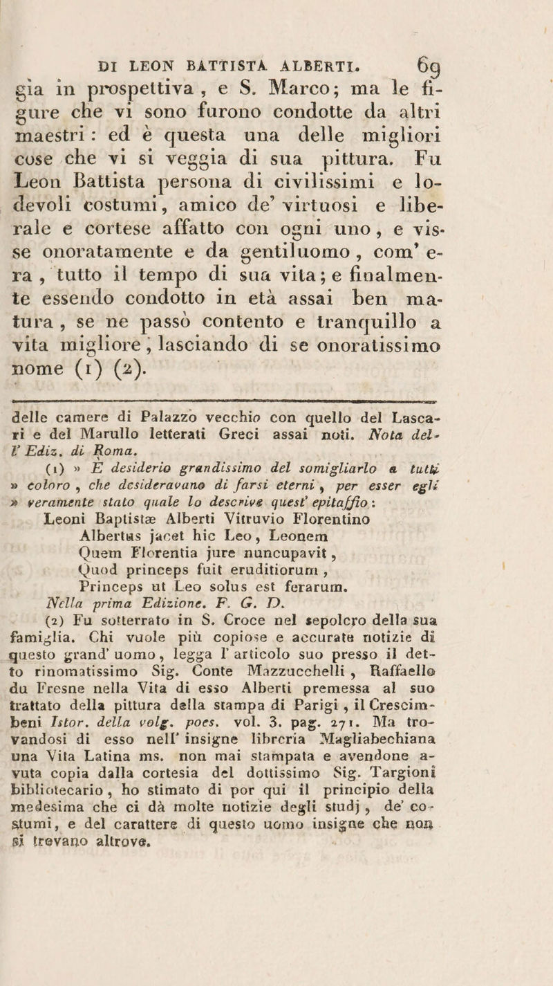 già ili prospettiva , e S. Marco; ma le fi¬ gure che vi sono furono condotte da altri maestri : ed è questa una delle migliori cose che vi si veggia di sua pittura. Fu Leon Battista persona di civilissimi e lo¬ devoli costumi, amico de’ virtuosi e libe¬ rale e cortese affatto con ogni uno, e vis¬ se onoratamente e da gentiluomo , coni’ e- ra , tutto il tempo di sua vita ; e finalmen¬ te essendo condotto in età assai ben ma¬ tura , se ne passò contento e tranquillo a vita migliore, lasciando di se onoratissimo nome (i) (2). delle camere di Palazzo vecchio con quello del Lasca- ri e del Marnilo letterati Greci assai noti. Nola del- V Ediz. di Roma. (1) » E desiderio grandissimo del somigliarlo &amp; tutti, » coloro , che desideravano di farsi eterni , per esser egli » veramente stato quale lo descrive quest' epitaffio : Leoni Baptistae Alberti Yitruvio Fiorentino Albertus jacet hic Leo, Leonem Quern Florentia jure nuncupavit, Quod prineeps fuit eruditiorum , Princeps ut Leo soìus est ferarum. Nella prima Edizione. F. G. D. (2) Fu sotterrato in S. Croce nel sepolcro della sua famiglia. Chi vuole più copiose e accurate notizie di questo grand’uomo, legga l’articolo suo presso il det¬ to rinomatissimo Sig. Conte Mazzucchelli , Raffaello du Fresne nella Vita di esso Alberti premessa al suo trattato della pittura della stampa di Parigi , il Crescim- beni Istor. della volg. poes. voi. 3. pag. 271. Ma tro¬ vandosi di esso nell' insigne libreria Magliabeehiana una Vita Latina ms. non mai stampata e avendone a- vuta copia dalla cortesia del dottissimo Sig. Targioni bibliotecario , ho stimato di por qui il principio della medesima che ci dà molte notizie degli studj , de’ co¬ stumi, e del carattere di questo uomo insigne che non si trovano altrove.