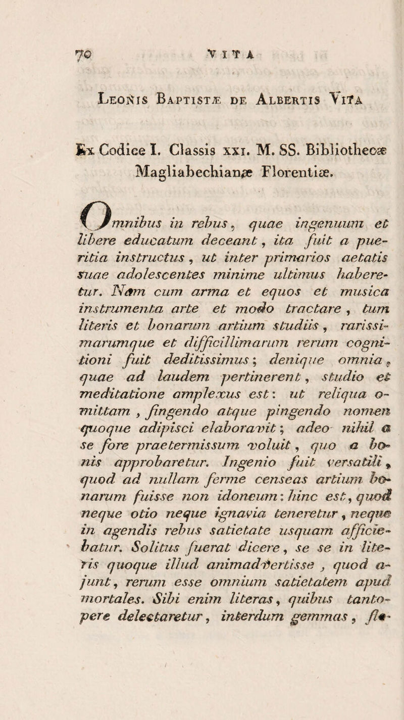 7© vita Leonis Baptist^ de Albertis Vita Ex Codice I. Classis xxi. M. SS. BiLliotlieose Magliabechian^e Fiorenti». o mnibus in rebus, quae in gemami eù libere educatum deceant, ita fuit a pue- ritia instructus , ut inter primarios aetatis suae adolescentes minime ultimus bah ere- tur. Nani cum arma et equos et musica instrumenta arte et modo trac tare , tum literis et bonarum artium studiti, 7~arissi- marumque et difficiìlimarimi rerum cogiti- doni fuit deditissimus ; denique omnia * quae ad laudem pertinerent, studio et meditatione amplexus est: ut reliqua o- mittam , fingendo atque pingendo nomea quoque adipisci elaboranti ; adeo nihil a se fare praetermissum voluti , quo a ho nis approbaretur. Ingenio fuit versatili, quod ad nullam ferme censeas artium bo¬ narum fuisse non idoneum:hinc est,quo&amp; neque odo neque ignavia teneretur, neqim in agendis rebus sadetate usquam afficie- batur. Solitus fuerat dicere, se se in lite- tis quoque illud animatili ertis se , quod a- junt, rerum esse omnium sadetatem apud mortales. Sibi enim li te ras, quibus tanto- pere detestare tur, interdum gemmas, firn-