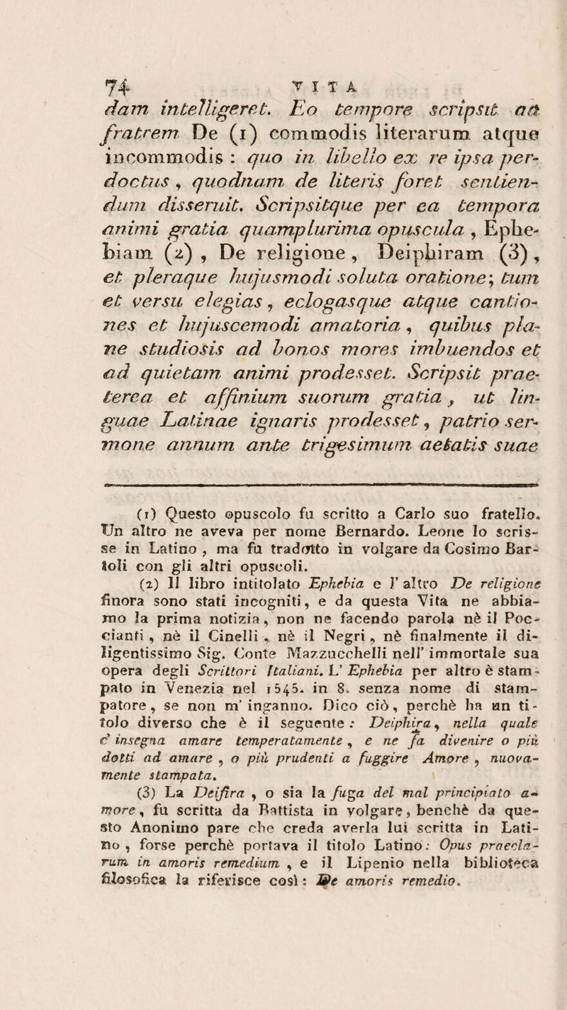 darri intelligeret. Eo tempore scripsit a ti frat.rem De (i) commodis 1 iterarum atque in commodis : quo in libello ex re ipsa per- doctus , quodnam de literis foret sentien- dimi disseruit. Scnpsitque per ea tempora animi gratin quamplurima opuscula , Ephe- biam (z) , De religione, Deipliiram (3) , et pleraque hujusmodi solata oratione\ tum et ver su eìegias, eclogasque atque canti o- i?es et hujuscemodi amatoria, quibus pia¬ ne studiosis ad bonos mores imbuendos et ad quietam animi prodesset. Scripsit prae¬ terea, et affinium suorum grada, ut lin- guae Latinae ignaris prodesset , patrio ser¬ mone annum ante trigesimum aetatis suae (r) Questo opuscolo fu scritto a Carlo suo fratello. TJn altro ne aveva per nome Bernardo. Leone lo scris¬ se in Latino , ma fu tradotto in volgare da Cosimo Bar- Soli con gli altri opuscoli. (2) li libro intitolato Ephebia e 1’ altro De religione finora sono stati incogniti, e da questa Vita ne abbia¬ mo la prima notizia, non ne facendo parola nè il Poe- cianti , nè il Cinelli , nè il Negri , nè finalmente il di¬ ligentissimo Sig. Conte Mazzucchelli nell’ immortale sua opera degli Scrittori Italiani. L’ Ephebia per altro è stam¬ pato in Venezia nel 1545- in 8. senza nome di stam¬ patore, se non m'inganno. Dico ciò, perchè ha un ti¬ tolo diverso che è il seguente.- Deiphira, nella quale é insegna amare temperatamente, e ne fa divenire o più. dotti ad amare , o più prudenti a fuggire Amore , nuova¬ mente stampata. (3) La Deifira , o sia la fuga del mal principiato ti¬ more , fu scritta da Battista in volgare, benché da que¬ sto Anonimo pare che creda averla lui scritta in Lati¬ no , forse perchè portava il titolo Latino; Opus prnecla- rum in amoris remedium , e il Lipenìo nella biblioteca filosofica la riferisce così : We amoris remedio.