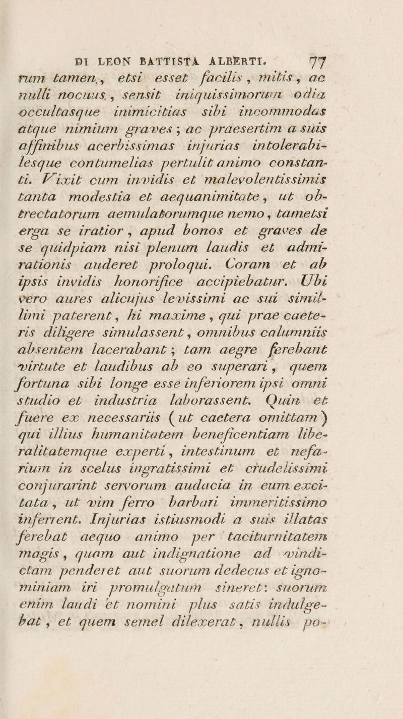 rum tamen., etsi esset facilis, mitis , ac nulli nocuus., sensit iniquissimorum odia occultasque inimicitias sibi incornino das atque mmium graves ; ac praesertim a suis affimbus acerbissimas inj/trias int,olerabi¬ le sq uè contumelias pertulit animo constan¬ ti. Vixit cum inindis et malevolentissimis tanta modestia et aequanimitate, ut ob- trectatorum a emù lato rumque nemo, tametsi erga se iratior , apud bonos et graves de se quidpiam nisi plenum laudis et adirti- rationis auderet proio qui. Corarn et ab ipsis invidis honorifice accipiebatur. Ubi vero aures alicujus lenissimi ac sui simil- limi paterent, hi maxime , qui prae caste- ris diligere simulassent, omnibus calumniis absentem lacerabant ; tam aegre ferebant mietute et laudi bus ab so sup erari , quem fortuna sibi longe esse inferiorem ipsi orniti studio et industria laborassent. Quia et fuere ex necessaria ( ut caetera omittam ) qui illius humanitatem beneficentiam libe- ralitatemque experti, intestinum et nefa&gt;~ rium in scelus ingratissimi et crudelissimi conj urarint servo rum audacia in eum exci¬ tata , ut mini ferro barbari immentissimo inferient. Injurias istiusmodi a suis Hiatus ferebat aequo animo per taciturniiatem magis , quam aut indignatioHe ad mindi- ctam pender et aut suo rum dedecus et igno¬ ni ini am, iri promulgatimi sineret: suoruin enim laudi et nomini plus satis indulge~ bat , et quem semel dilexerat, nullis po~