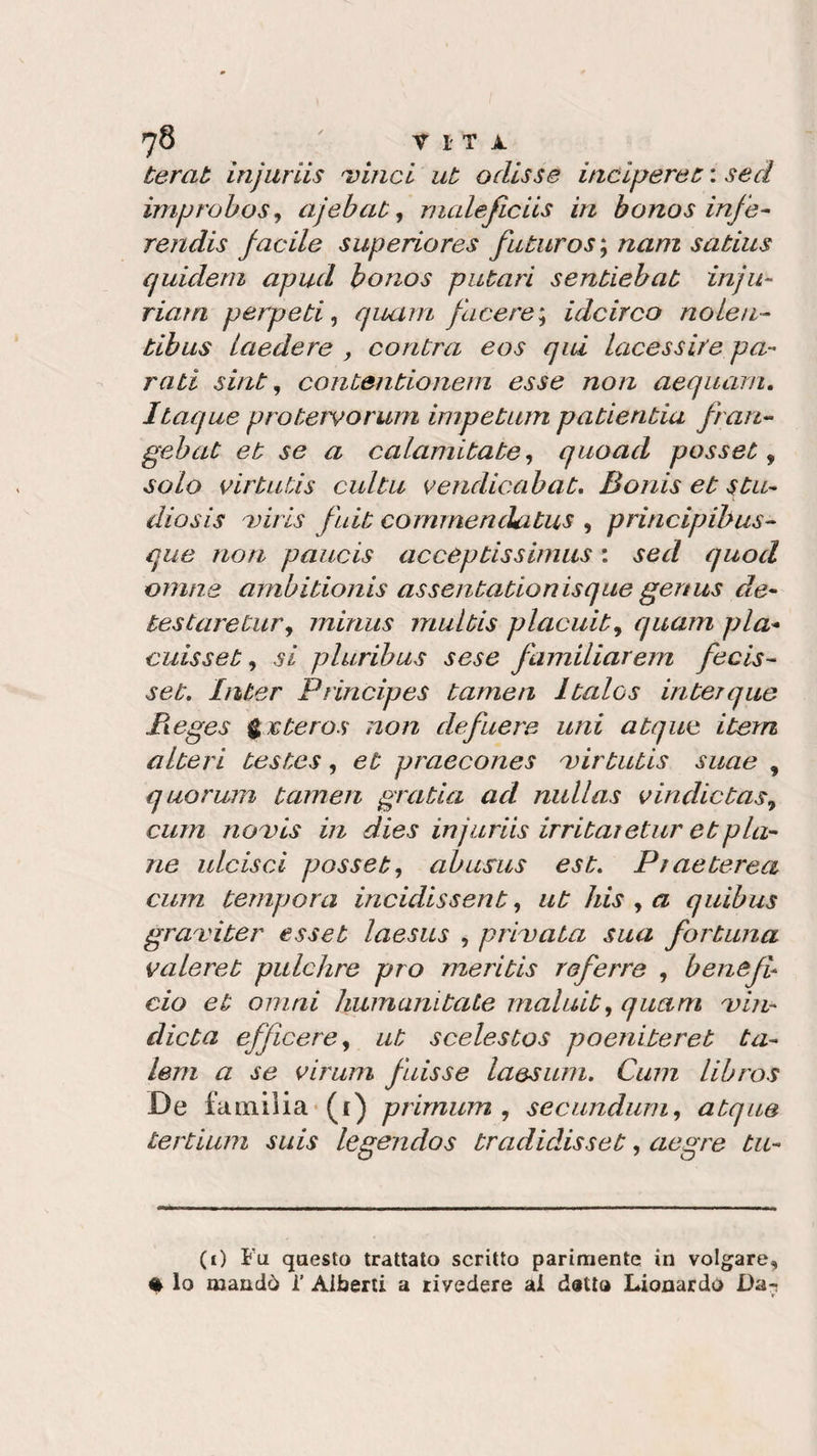 terat injuriis 'vinci ut adisse incideret : sed improbos, ajebat, maleficiis in bonos infe- rendis facile superiores futuros; nani satius quidem apud bonos putari sentiebat infu¬ riala p erpeti, quam face re; idcirco no leu- tibus laedere , contra eos qui lucessire pa¬ rati sint, contentionem esse non aequarn. Itaque protervorum impetum patientia fan- gebat et se a calamitate, quoad posset 9 solo dirtuùs cui tu vendicabat. Bonis et stu- diesis viris fuit cornmenckitus , principibus- que non paucis acceptissimus : sed quod canne ambitionis assentationisque gertus de- testaretur, minus multis placuit9 quam pia- cuisset, si pluribus sese f umiliarem fecis- set. Inter Principes tamen Italos in ter q uè lì eges g € te ras non defuere uni atque itera alteri testes, et praecones mirtutis suae , quorum tamen gratin ad nullas vindietas9 curri novis in dies injuriis irritai et ur et pia¬ ne ulcisci posset, abusus est. Pt aeterea cum tempora incidissent, ut Iris , a quibus graviter esset laesus , privata sua fortuna valeret pulchre prò meritis referre , benefb ciò et ornai humanitate mal nit, quam min- dieta efficere9 ut scelestos poeniteret ta- lem a se virum fuisse laesum. Cum libros De familia (1) primum , secundum, atque tertium suis legendos tradidisset, aegre tu- (i) Fu questo trattato scritto parimente in volgare, % lo mandò 1’ Alberti a rivedere ai detto Lionardo Da-i