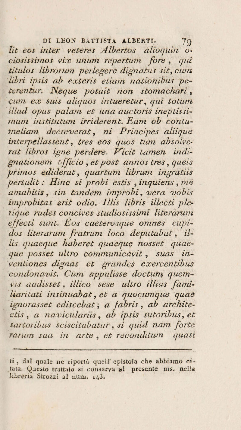 Ut eos inter veteres Albertos alio quia ciosissimos vix unum repertum fore , qui titulos 'librar um perlegere dignatus sit, curri libri ipsis ab exteris edam nationibus pe- terentur. Neque potuit non stomachari, Olmi ex suis aliquos intueretur, qui totum illud opus palata et una auctoris ineptissi¬ ili uni institutum irrider ent. E am oh conta- nieliam decreverat, ni Principes aliique interpellassent, Cres eos quos tum absolve- rat libros igne perdere. Vicit tamen indi gnationem officio , et post annos tres, queis primos edule rat, quartum librum ingratiis pertalit : Hinc si probi estis , inquiens , me amabitis, sin tandem improbi, xera do bis irnprobitas erit odio„ lllis libris illecti pie- lique rudes concives studiosissimi literàrum effecti sunt. Eos caeterosque omnes cupi- dos literàrum fratrum loco deputai?at, il- lis quaeqae haberet quaeque nosset quae- que posset ult.ro communicavit , suas in- venliones digrias et grandes exercentibus condonavi t. Curri appulisse do et uni quem- vis audisset, illico sese ultro illius fami- Liaritati insinuabat, et a quocumque quaò ignorasset ediscebat ; a fabris, ab orchite- ctis , a naDiculariis , ab ipsis sutoribus, et sartoribus sciscitabatur, si quid nani forte Tartan sua in arte , et reconditurn quasi ti , dal quale ne riportò quell’ epistola che abbiamo ci¬ tata. Questo trattato si eonserya al presente rns. nella* libreria Strozzi al num, *43.