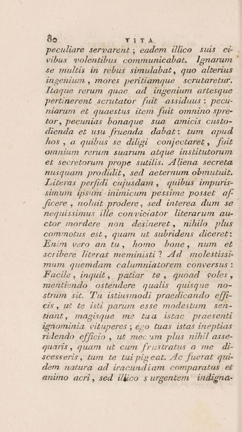 8© T 1 T A jpeculiare servarent ; eadem il Lieo suis ci- vibus 'volentibus communio ab at, Ignorimi se mulbis in rebus simulabab, quo alberius ingenium , mores periti amque scrutare tur» Ibaque rerum quae ad ingenium arbesque perblnerenb scrubabor fuib assiduus : pecu- niarum eb quaesbus ibern fuib omnino spre- tor, pecunias bonaque sua amicis cusbo- dienda eb usu fruendo dabab : bum apud hos , a quibus se diligi conjecbareb , fuib omnium rerum suarum abque insbibuborum et seereborum prope sutilis. Aliena secreba nusquam prodidib, sed aebernum obmubuib- Liberas perfidi cujusdam , quibus impuris- simum ipsum inimicum pessime posseb af ficere , noluib prò dere, sed inberea dum se nequissimus lite conviciabor liberarum au- ebor mordere non desìnereb, nihilo plus commobus est, quam ut subridens diceret: Enim vero an tu, homo bone, nuni et seri-bere liberas meminisbi ? Ad molestissi¬ mom quemdam calumniaborem conversus : Facile, inquib, patìar be , quoad voles, menbiendo estendere qualis quisque no¬ strum sib. Tu isbiusmodi praedicando effi- cis, ut be isti parum esse modesbum seri- tianb, magisque me bua isbac praesenbi ignominia viluperes ; ego buas istas inepbias ridendo efficio , ut mec urti plus nihil asse- quaris, quam ub cum frustrabus a me di- scesseris, bum be bui pig e ab. Ac fuerab qui- dem natura ad iracundiam comparabus et animo acri, sed ilUco s urgentem indigna*