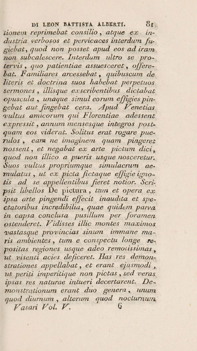 Lione ni reprime!)ab consilio , acque ex in¬ dustria verbosos et pervicaces interdum fu,- giebaty quod no?i posse t apud eos ad ir am iion subcalescere. Inteidum ultro se prò- terxis , quo patientiae assuescereù , off ere- bat. Familiares arcessebat, quibuscum de literis et doctrina silos liabebat perpetuos sennones , illisque exscribentibus dictabat opus aula , unaque simul eorum effìgies pin- gebat aut fìngebat cera. Apud Venetias xultus amicorum qui Fiorentine adessent expressit, annum mensesque integros post- quam eos viderat. Solitus erat rogare pue- rulos , e am ne imaginem quam pingeret nossent, et negabat ex arte pictum dici, quod non illico a pueris usque nosceretur. Suos xultus propriumque simulacmm ae- rnulatus , ut ex pietà fictaque effigie igno- tis ad se appellentibus fieret notior. Seri« psit libellos De pictura , tum et opera ex ipsa arte pingendi effecit inaudita et spe- ctatonbus incredibili a, quae quidtm parva in capsa conclusa pusillum per forameli o stenderete Vidisses illic montes maximos rvastasque proxincias sinum immane ma- ris ambientes, tum e conspectu longe de¬ posita s regiones usque adeo remoussirnas * ut inseriti acies deficeret. Ilas res demo ri- strationes appellabat, et erant ejusmodi &gt; ut periti imperitique non pietas , sed xeras ipsas les naturae intueri decertaient» De- monstrationum erant duo genera, unum quod diurnum , alterimi quod nocLurnuin Vasari Voi. V&gt; 6