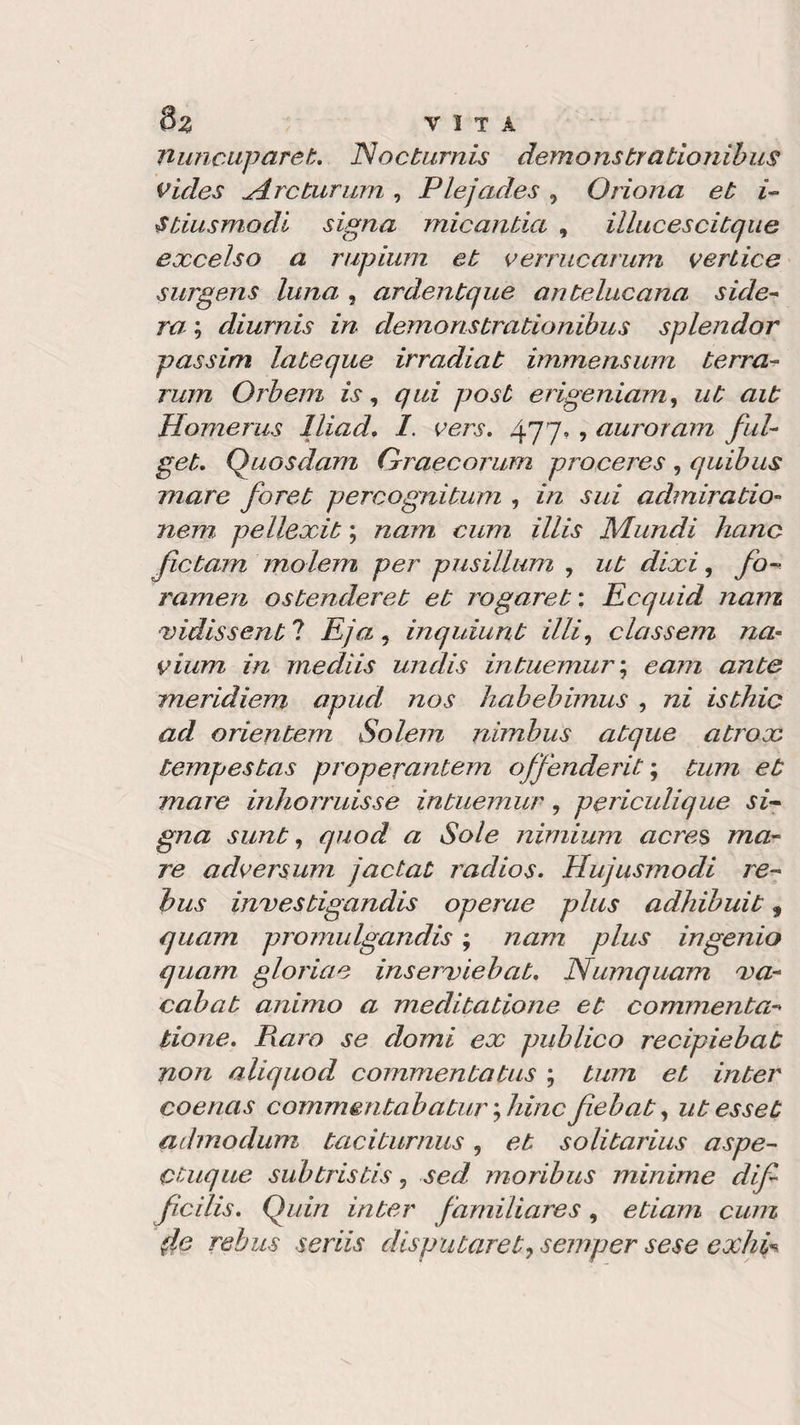Tluncuparek. Nocturnis demonstrationibus vides 4 re tur um , Plejades , Oriona et i- Stia smodi signa micantia , illucescitque excelso a rupium et vermearum vertice surgens luna , ardentque antelucana side- ra ; diurnis in demonstrationìbus splendor passim lateque irradiat immensum terra- rum Orbem is, *7^* 770^ erigeniam, ait Homerus lliad. /. rero. 477, , auroram fui- Quosdam Grraecorum proceres, quibus mare foret percognitum , in sui admiratio- nem pellexit ; nam cum illis Mundi liane fictam molem per pusillum , ut dixi, fo¬ rameli ostenderet et rogaret : Ecquid nam ■vidissent ? Eja , inq làuri t illi, classem na- vium in mediis unclis intuemur ; e am ante meridiem apud nos habebimus , ni isthic ad orientem Solem nimbus atque atrox tempestas properantem offendente tum et mare inhorruisse intuemur, periculique si¬ gna sunt7 quod a Sole nimium acres ma¬ re adversum jactat radios. Hujusmodi re¬ bus investigandis operae plus adhibuit, quam promulgando ; nam plus ingenio quam glorine inserviebat. Numquam va- cahat animo a meditatione et commenta- tione. Raro se domi ex publico recipiebat non aliquod commentatus ; tum et inter coenas commentabaturfilinefiebat, utesset admodum taciburnus, et solitarius aspe- Ctuque sub tris tis, moribus minime dif ficilis. Quin inter familiares, etiam cum (le rebus seriis disputaret&gt; semper sese exhà