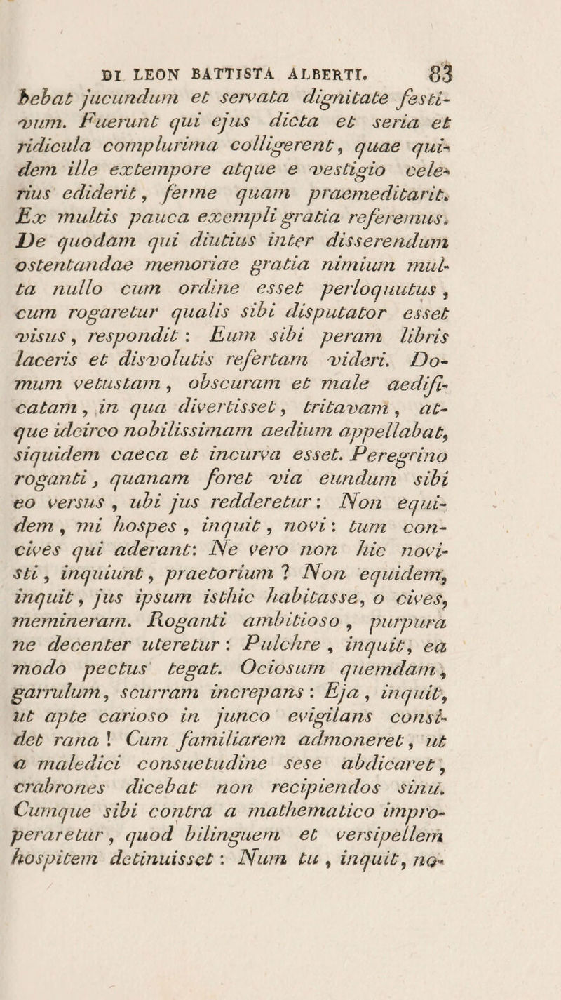bebat jucundum et servata dignitate /esti¬ vimi. Fuerunt qui e jus dieta et seria et ridicula complurima colligerent, quae qui- dem ille extempore atque e vestigio cele- rius ediderit, ferme quarti praemeditarit. Ex multis pauca exempli gratia reforemus. De quodam qui diutius inter disserendum ostentandae memoria e gratia nimium mul¬ ta nullo curn ordine esset perloquutus, cum rogaretur qualis sibi disputator esset visus, respondit : Eum sibi peram libris laceris et disvolutis refertam videri. Do¬ mani vetustam, obscuram et male aedifi- catam , in qua divertisset, tritavam , at¬ que idcirco nobilissimam aedium appellali at, siquidem cacca et incurva esset. Peregrino roganti } quanam foret via eundum sibi eo versus , ubi jus redderetur ; Non equi- dem , mi hospes , inquit, novi : tum con- cives qui aderant: Ne vero non liic novi¬ sti , inquiunt, praetorium ? Non eqràderti, inquit, jus ipsum isthic habitus se, o cives, memineram. Roganti ambitioso , purpura ne decenter uteretur : Pulchre , inquit, ea modo pectus tegat, Ociosum quemdam, garrulum, scurram increpans : Eja , inquit9 ut apte carioso in junco evigilans consi- det rana ! Ó///77. familiaretn admoneret, ut a maledici consuetudine sese abdicaret, crabrones dicebat non recipiendos sitili. Cumque sibi contra a mathematico impro- peraretur, quod bilinguem et versipellem hospitem detinuisset : Num tu , inquit, 720