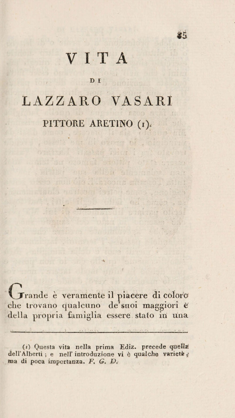 VITA $5 D I LAZZARO VASARI PITTORE ARETINO (i&gt; (jrande è veramente il piacere di coloro che trovano qualcuno de’suoi maggiori e della propria famiglia essere stalo ini una (r) Questa vita nella prima Ediz. precede quella dell’Alberti ; e nell’introduzione vi è gualche varietà g ma di poca importanza. F, G. D,