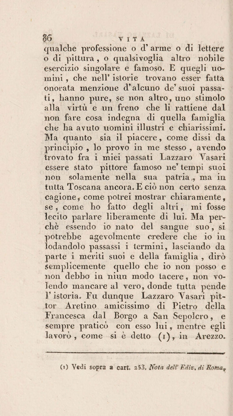 qualche professione o cT arme o di lettere o di pittura , o qualsivoglia altro nobile esercizio singolare e famoso. E quegli uo¬ mini , che nell’ istorie trovano esser fatta onorata menzione d’alcuno de suoi passa¬ ti, hanno pure, se non altro, uno stimolo alla virtù e un freno che li rattiene dal non fare cosa indegna di quella famiglia che ha avuto uomini illustri e chiarissimi. Ma quanto sia il piacere, come dissi da principio , lo provo in me stesso , avendo trovato fra i miei passati Lazzaro Yasari essere stato pittore famoso ne’ tempi suoi non solamente nella sua patria,, ma in tutta Toscana ancora, E ciò non certo senza cagione, come potrei mostrar chiaramente, se, come ho fatto degli altri, mi fosse lecito parlare liberamente di lui. Ma per¬ chè essendo io nato del sangue suo, si potrebbe agevolmente credere che io in lodandolo passassi i termini, lasciando da parte i meriti suoi e della famiglia , dirò semplicemente quello che io non posso e non debbo in niun modo lacere, non vo¬ lendo mancare al vero, donde tutta pende V istoria. Fu dunque Lazzaro Yasari pit- tor Aretino amicissimo di Pietro della Francesca dal Borgo a San Sepolcro, e sempre praticò con esso lui, mentre egli lavorò, come si è detto (i), in Arezzo. 0) Vedi sopra a carE. a53. Nota dell- Ediz, di Roma9
