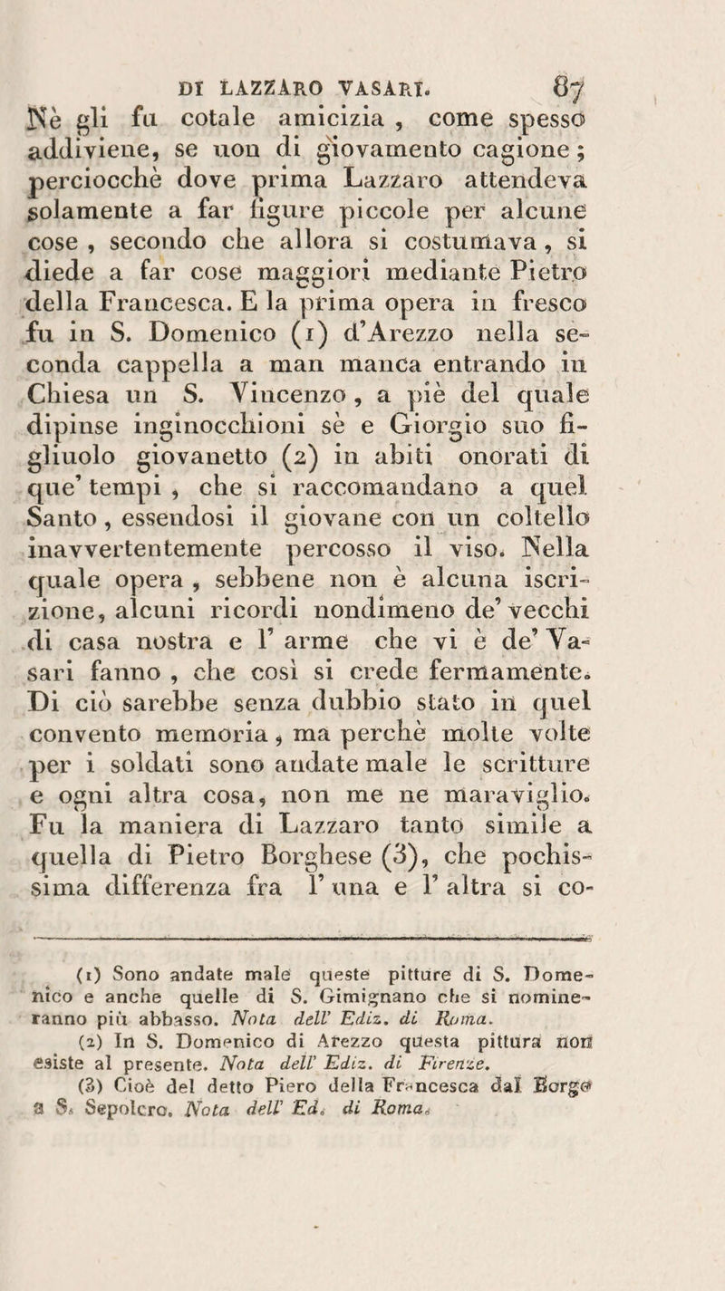 Nè gli fu cotale amicizia , come spesso addiviene, se non di giovamento cagione ; perciocché dove prima Lazzaro attendeva solamente a far ligure piccole per alcune cose , secondo che allora si costumava, si diede a far cose maggiori mediante Pietro della Francesca. E la prima opera in fresco fu in S. Domenico (1) cl’Arezzo nella se¬ conda cappella a man manca entrando in Chiesa un S. Vincenzo, a piè del quale dipinse inginocchioni sè e Giorgio suo fi¬ gliuolo giovanetto (2) in abiti onorati di que’ tempi , che si raccomandano a quel Santo, essendosi il giovane con un coltello inavvertentemente percosso il viso. Nella quale opera , sebbene non è alcuna iscri¬ zione, alcuni ricordi nondimeno de’vecchi di casa nostra e V arme che vi è de’Va¬ sari fanno , che così si crede fermamente» Di ciò sarebbe senza dubbio stato in quel convento memoria, ma perchè molte volte per i soldati sono andate male le scritture e ogni altra cosa, non me ne maraviglio. Fu la maniera di Lazzaro tanto simile a quella di Pietro Borghese (3), che pochis¬ sima differenza fra 1’ una e Y altra si co- ( 1) Sono andate male queste pitture dì S. Dome¬ nico e anche quelle di S. Gimignano che si nomine¬ ranno più abbasso. Nota dell’ Ediz. di Roma. (2) In S. Domenico di Arezzo questa pittura non esiste al presente. Nota dell' Ediz. di Firenze. (3) Cioè del detto Piero della Francesca dal Sorge» a Ss Sepolcro. Nota deir Ed, dì Roma*