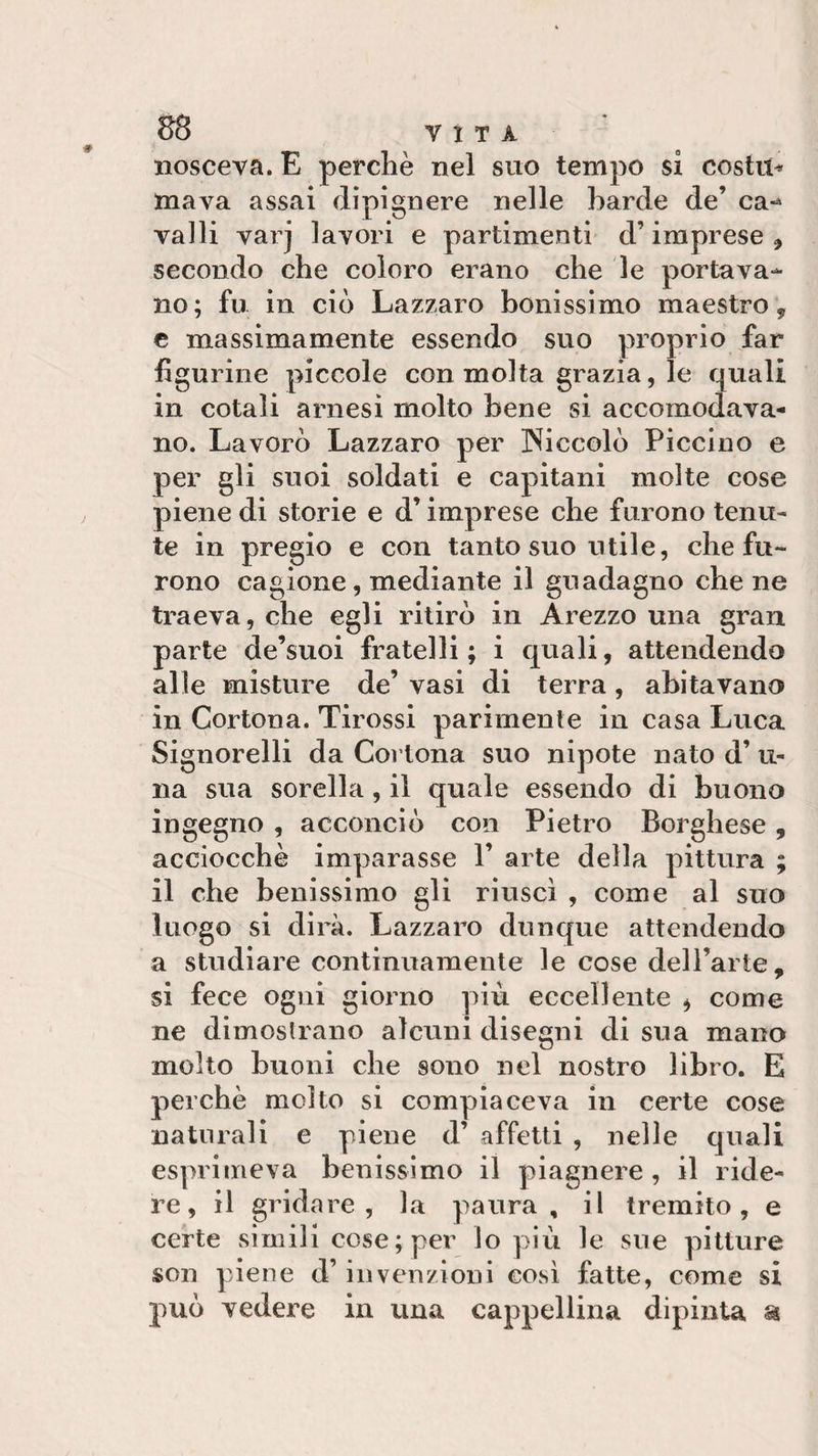 nosceva. E perchè nel suo tempo si costiti maya assai dipignere nelle barde de’ ca-* valli vai j lavori e partimenti d’imprese , secondo che coloro erano che le portava¬ no; fu in ciò Lazzaro bollissimo maestro, e massimamente essendo suo proprio far figurine piccole con molta grazia, le quali in cotali arnesi molto bene si accomodava¬ no. Lavorò Lazzaro per Niccolò Piccino e per gli suoi soldati e capitani molte cose piene di storie e d’imprese che furono tenu¬ te in pregio e con tanto suo utile, che fu¬ rono cagione, mediante il guadagno che ne traeva, che egli ritirò in Arezzo una gran parte de’suoi fratelli; i quali, attendendo alle misture de’ vasi di terra, abitavano in Cortona. Tirossi parimente in casa Luca Signorelli da Cortona suo nipote nato d’li¬ na sua sorella, il quale essendo di buono ingegno , acconciò con Pietro Borghese, acciocché imparasse V arte della pittura ; il che benissimo gli riuscì , come al suo luogo si dirà. Lazzaro dunque attendendo a studiare continuamente le cose dell’arte, si fece ogni giorno più eccellente , come ne dimostrano alcuni disegni di sua mano molto buoni che sono nel nostro libro. E perchè molto si compiaceva in certe cose naturali e piene d’ affetti , nelle quali esprimeva benissimo il piagnere , il ride¬ re, il gridare, la paura, il tremito, e certe simili cose;per lo più le sue pitture son piene d’invenzioni così fatte, come si può vedere in una cappellina dipinta a