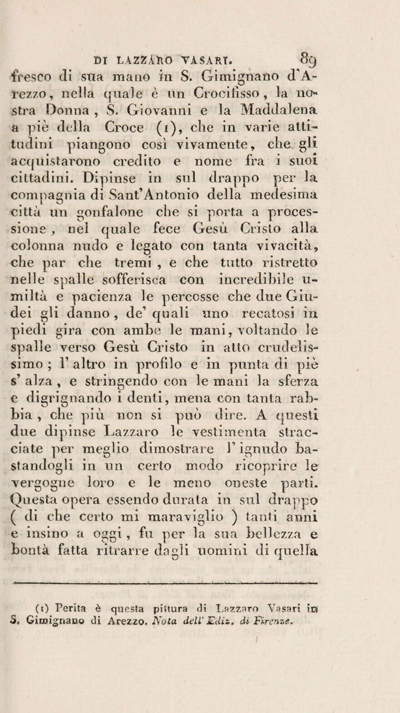 fresco di sua mano in S. Gi mi guano d’A- rezzo, nella quale è un Crocifisso, la no» stra Donna , S. Giovanni e la Maddalena, a piè della Croce (1), che in varie alti¬ tudini piangono così vivamente, che gli acquistarono credito e nome fra i suoi cittadini. Dipinse in sul drappo per la compagnia di Sant’Antonio della medesima città un gonfalone che si porta a proces¬ sione , nel quale fece Gesù Cristo alla colonna nudo e legato con tanta vivacità, che par che tremi , e che tutto ristretto nelle spalle sofferisca con incredibile u« miltà e pacienza le percosse che due Giu¬ dei gli danno, de’ quali uno recatosi in piedi gira con ambe le mani, voltando le spalle verso Gesù Cristo in atto crudelis¬ simo ; F altro in profilo e in punta di piè s’ alza , e stringendo con le mani la sferza e digrignando i denti, mena con tanta rab¬ bia , che più non si può dire. A questi due dipinse Lazzaro le vestiinenta strac¬ ciate per meglio dimostrare l’ignudo ba¬ standogli in un certo modo ricoprire le vergogne loro e le meno oneste parti. Questa opera essendo durata in sul drappo ( di che certo mi maraviglio ) tanti anni e insino a oggi, fu per la sua bellezza e bontà fatta ritrarre dagli uomini di quella (0 Perita è questa pittura di Lazzaro Vasari ir» 3. Giro innario di Arezzo. Nota dell'Ediz. di Firenze.