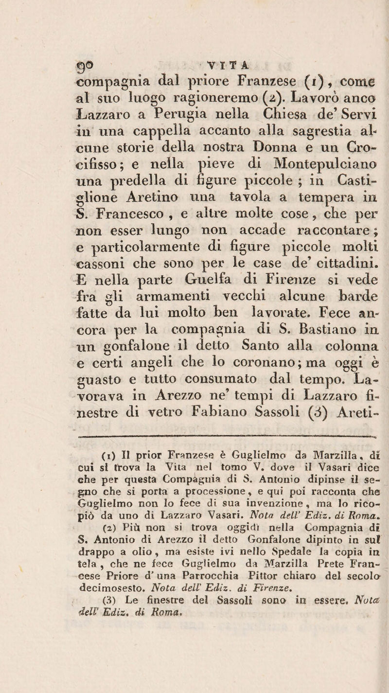 Q© VITA compagnia dal priore Franzese (i), come al suo luogo ragioneremo (z). Lavorò anco Lazzaro a Perugia nella Chiesa de’ Servi in una cappella accanto alla sagrestia al¬ cune storie della nostra Donna e un Cro¬ cifisso ; e nella pieve di Montepulciano una predella di figure piccole ; in Casti¬ glione Aretino una tavola a tempera in S. Francesco , e altre molte cose, che per non esser lungo non accade raccontare ; e particolarmente di figure piccole molti cassoni che sono per le case de’ cittadini. E nella parte Guelfa di Firenze si vede fra gli armamenti vecchi alcune barde fatte da lui molto ben lavorate. Fece an¬ cora per la compagnia di S. Bastiano in un gonfalone il detto Santo alla colonna e certi angeli che lo coronano; ma oggi è guasto e tutto consumato dal tempo. La¬ vorava in Arezzo ne’ tempi di Lazzaro fi¬ nestre di vetro Fabiano Sassoli (ò) Areti- (0 II prior Franzese è Guglielmo da Marzilla, di Cui si tlova la Vita nel tomo V. dove il Vasari dice che per questa Compagina di S. Antonio dipinse il se¬ gno che si porta a processione, equi poi racconta che Guglielmo non Io fece di sua invenzione , ma lo rico¬ piò da uno di Lazzaro Vasari. Nota dell' Ediz. di Roma. (2) Più non si trova oggidì nella Compagnia di S. Antonio di Arezzo il detto Gonfalone dipinto in su! drappo a olio , ma esiste ivi nello Spedale la copia in tela , che ne fece Guglielmo da Marzilla Prete Fran¬ cese Priore d’ una Parrocchia Pittor chiaro del secola decimosesto. Nota dell' Ediz. di Firenze. (3) Le finestre del Sassoli sono in essere» Noia dell' Ediz. di Roma,