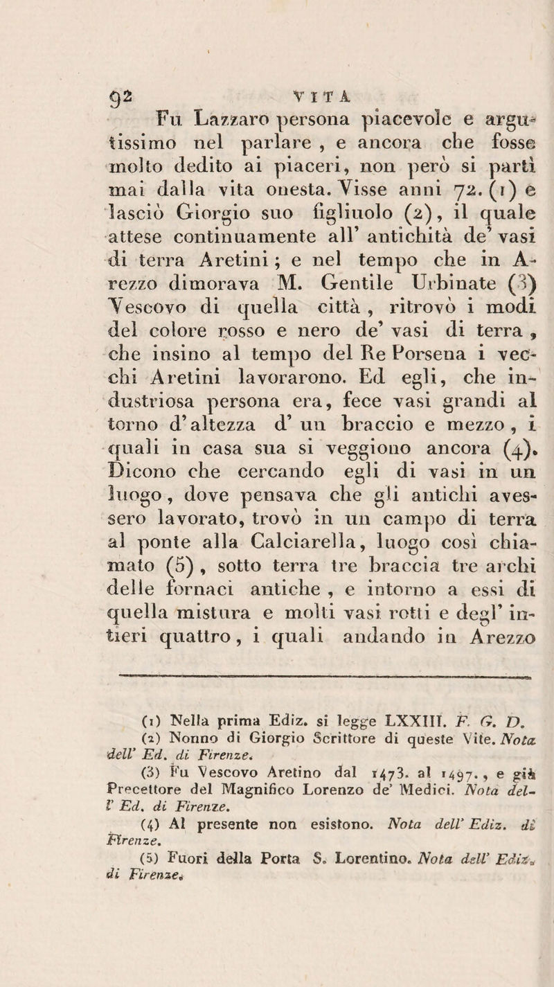 Fu Lazzaro persona piacevole e argu¬ tissimo nel parlare , e ancora che fosse molto dedito ai piaceri, non però si partì mai dalla vita onesta. Visse anni 72. (1) e lasciò Giorgio suo figliuolo (2), il quale attese continuamente all’ antichità de’ vasi di terra Aretini ; e nel tempo che in A- rezzo dimorava M. Gentile Urbinate (i) Yescovo di quella città , ritrovò i modi del colore rosso e nero de’ vasi di terra , che insino al tempo del Re Forsena i vec¬ chi Aretini lavorarono. Ed egli, che in¬ dustriosa persona era, fece vasi grandi al torno d’altezza d’un braccio e mezzo, i quali in casa sua si veggiouo ancora (4). Dicono che cercando egli di vasi in un luogo, dove pensava che gli antichi aves¬ sero lavorato, trovò in un campo di terra al ponte alla Calciarella, luogo così chia¬ mato (5) , sotto terra tre braccia tre archi delle fornaci antiche , e intorno a essi di quella mistura e molti vasi rotti e degl’ in¬ tieri quattro, i quali andando in Arezzo (1) Nella prima Ediz. si legge LXXIIT. F, G. D. (z) Nonno di Giorgio Scrittore di queste Vite. Nota, dell' Ed. di. Firenze. (3) Fu Vescovo Aretino dal 1473. al 1497., e già Precettore del Magnidco Lorenzo de’ Medici. Nota del- V Ed. di Firenze. (4) Al presente non esistono. Nota dell' Ediz. di Firenze. (5) Fuori della Porta S. Lorentino. Nola dell* Ediz* di Firenze»