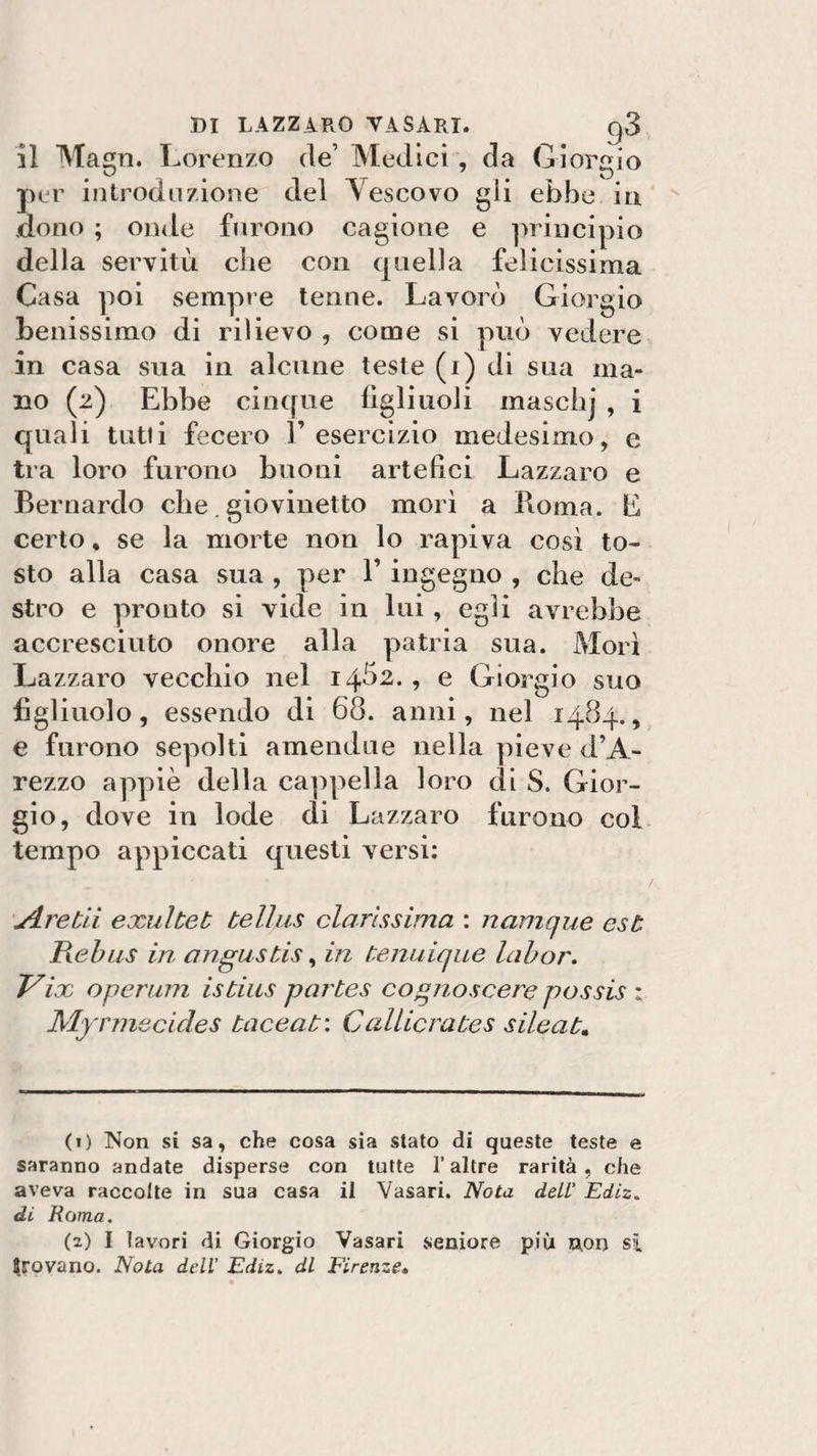 il Maen. Lorenzo de’ Medici , da Giorgio per introduzione del Yescovo gii ebbe in dono ; onde furono cagione e principio della servitù che con quella felicissima Casa poi sempre tenne. Lavorò Giorgio benissimo di rilievo , come si può vedere in casa sua in alcune teste (i) di sua ma¬ no (2) Ebbe cinque figliuoli masclij , i quali tutti fecero l’esercizio medesimo, e tra loro furono buoni artefici Lazzaro e Bernardo che giovinetto morì a Roma. E certo % se la morte non lo rapiva così to¬ sto alla casa sua , per 1’ ingegno , che de¬ stro e pronto si vide in lui, egli avrebbe accresciuto onore alla patria sua. Morì La zzaro vecchio nel 14Ò2. 5 0 Giorgio suo figliuolo, essendo di 68. anni, nel 1484., e furono sepolti amendue nella pieve d’A- rezzo appiè della cappella loro di S. Gior¬ gio, dove in lode di Lazzaro furono col tempo appiccati questi versi: jlrebii exuìbeb bellus clarìssima : namque est Rebus in cingusbis, in benuique labor. Vix operum isbius parbes cognoscere possis : Myrmecicles baceab: C altiera bes sileab* (1) Non si sa, che cosa sia stato di queste teste e saranno andate disperse con tutte l’altre rarità, che aveva raccolte in sua casa il Vasari. Nota dell' Ediz„ di Rama. (2) I lavori di Giorgio Vasari seniore più non si