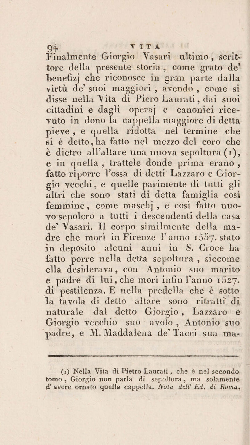 Finalmente Giorgio Vasari ultimo, scrit¬ tore della presente storia , come grato de’ benefizj che riconosce in gran parte dalla virtù de’ suoi maggiori , avendo , come si disse nella Vita di Piero Laurati, dai suoi cittadini e dagli operaj e canonici rice¬ vuto in dono la cappella maggiore di detta pieve , e quella ridotta nel termine che si è detto, ha fatto nel mezzo del coro che è dietro all’altare una nuova sepoltura (i), e in quella , trattele donde prima erano , fatto riporre Possa di detti Lazzaro e Gior¬ gio vecchi, e quelle parimente di tutti gli altri che sono stati di detta famiglia cosi femmine, come maschj , e così fatto nuo¬ vo sepolcro a tutti i descendenti della casa de’ Vasari. Il corpo similmente della ma¬ dre che morì in Firenze Panno i55y. stalo in deposito alcuni anni in S. Croce ha fatto porre nella detta sepoltura , siccome ella desiderava, con Antonio suo marito e padre di lui, che morì infili l’anno 1527. di pestilenza. E nella predella che è sotto la tavola di detto altare sono ritratti di naturale dal detto Giorgio , Lazzaro e Giorgio vecchio suo avolo , Antonio suo padre, e M. Maddalena de’Tacci sua ina* (1) Nella Vita di Pietro Laurati , che è nel secondo tomo , Giorgio non parla di sepoltura, ma solamente d’ avere ornato quella cappella. Nota dell Ed. di Roma&lt;