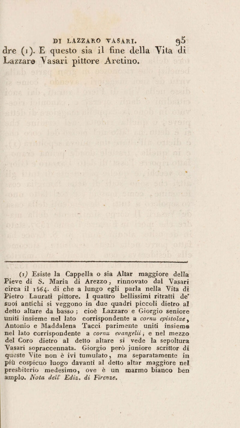 «ire (j). E questo sia il fine della Yita di Lazzaro V asari pittore Aretino. \ -7i mi immmmmsmmmmmw———m—marna—————w——■bui ——■——mmmm—anfl (i) Esiste la Cappella o sia Aitar maggiore della Pieve di S. Maria di Arezzo, rinnovato dal Vasari circa il 1564. di che a lungo egli parla nella Vita di Pietro Laurati pittore. I quattro bellissimi ritratti de’ suoi antichi si veggono in due quadri piccoli dietro al detto altare da basso ; cioè Lazzaro e Giorgio seniore uniti insieme nel lato corrispondente a cornu epistolae , Antonio e Maddalena Tacci parimente uniti insieme nel lato corrispondente a cornu, evangelii, e nel mezzo del Coro dietro al detto altare si vede la sepoltura Vasari sopraccennata. Giorgio però juniore scrittor di queste Vite non è ivi tumulato, ma separatamente in più cospicuo luogo davanti al detto aitar maggiore nel presbiterio medesimo, ove è un marmo bianco ben