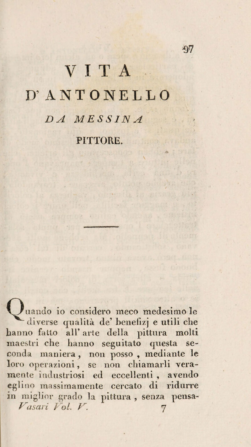 VITA D’ ANTONELLO -97 DA MESSINA PITTORE. \ \Juando io considero meco medesimo le diverse qualità de’ benelìzj e utili che hanno fatto all’ arie della pittura molti maestri che hanno seguitato questa se¬ conda maniera , non posso , mediante le loro operazioni, se non chiamarli vera¬ mente industriosi ed eccellenti , avendo eglino massimamente cercato di ridurre in miglior grado la pittura , senza pensa- Vasari Voi. V. 7
