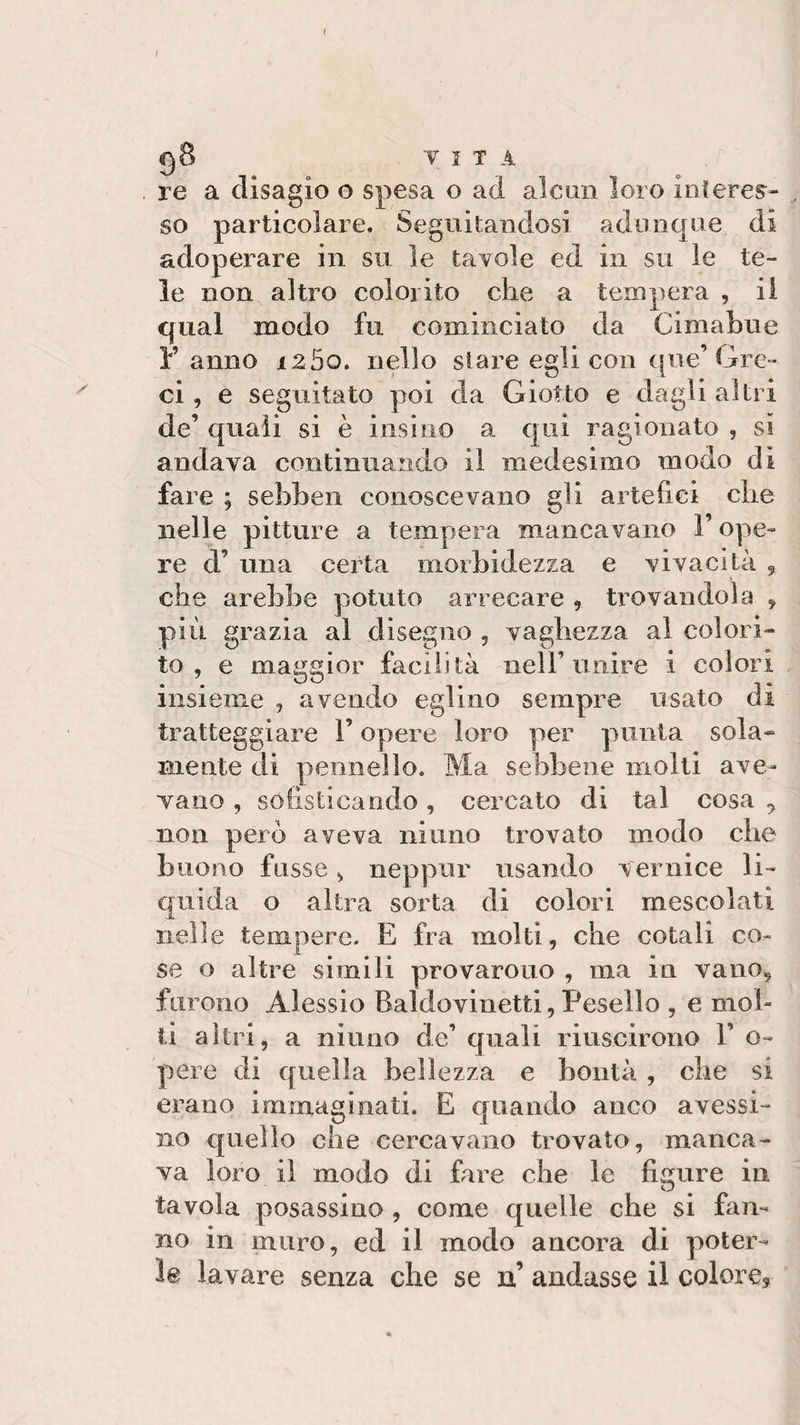 I s 98 VII A re a disagio o spesa o ad alcun loro interes¬ so particolare. Seguitandosi adunque di adoperare in su le tavole ed in su le te¬ le non altro colorito che a tempera , il qual modo fu cominciato da Cimabue Fanno i2 5o. nello stare egli con ([ne’Gre¬ ci , e seguitato poi da Giotto e dagli altri de’ quali si è insino a qui ragionato , si andava continuando il medesimo modo di fare ; sebben conoscevano gli artefici che nelle pitture a tempera mancavano l’ope- re d’ una certa morbidezza e vivacità , che arebbe potuto arrecare , trovandola , più grazia al disegno , vaghezza al colori¬ to , e maggior facilità nell’unire i colori insieme , avendo eglino sempre issato di tratteggiare F opere loro per punta sola¬ mente di pennello. Ma sebbene molti ave¬ vano , sofisticando, cercato di tal cosa y non pero aveva ni uno trovato modo che buono fosse , neppur usando vernice li¬ quida o altra sorta di colori mescolati nelle tempere. E fra molti, che cotali co¬ se o altre simili provarono , ma in vano, furono Alessio Bai dovi netti, Pese Ilo , e mol¬ ti altri, a ninno de’ quali riuscirono Y o- pere di quella bellezza e bontà , che si erano immaginati. E quando anco avessi¬ mo quello che cercavano trovato, manca¬ va loro il modo di fare che le limare in tavola posassino , come quelle che si fan¬ no in muro, ed il modo ancora di poter¬ le lavare senza che se n’ andasse il colore*