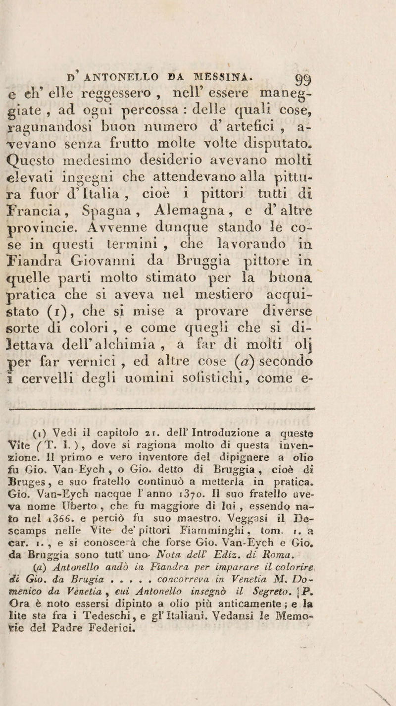 D* ANTONELLO »A MESSINA. qq e eli’ elle reggessero , nell’ essere maneg¬ giate , ad ogni percossa : delle quali cose, ragionandosi buon numero d’ artefici , a- bevano senza frutto molte volte disputato. Questo medesimo desiderio avevano molti elevati ingegni che attendevano alla pittu¬ ra fuor d’Italia , cioè i pittori tutti di Francia, Spagna, Alemagna, e d’altre provincie. Avvenne dunque stando le co¬ se in questi termini , che lavorando in Fiandra Giovanni da Bruggia pittore in quelle parti molto stimato per la buona pratica che si aveva nel mestiere acqui¬ stato (i), che si mise a provare diverse sorte di colori, e come quegli che si di¬ lettava dell’alchimia , a far di molti olj per far vernici , ed altre cose (a) secondo ì cervelli degli uomini sofistichi, come e- e (i) Vedi il capitolo 2r. dell’Introduzione a queste Vite (T. I. ), dove si ragiona molto di questa inven¬ zione. Il primo e vero inventore del dipignere a olio fu Gio. Van Eych , o Gio. detto di Bruggia , cioè di Bruges, e suo fratello continuò a metterla in pratica. Gio. Van-Eych nacque 1’ anno 1370. Il suo fratello ave¬ va nome liberto , che fu maggiore di lui , essendo na¬ so nel i366. e perciò fu suo maestro. Veggasi il De- scamps nelle Vite de’pittori Fiamminghi, tom. r. a car. i. , e si conoscerà che forse Gio. Van-Eych e Gio. da Bruggia sono tutf uno- Nota dell' Ediz. di Roma. (a) Antonello andò in Fiandra per imparare il colorire di Gio. da Bragia ..... concorreva in Venetia M. Do¬ menico da Venetia , cui Antonello insegnò il Segreto. jP. Ora è noto essersi dipinto a olio più anticamente ; e la Bile sta fra i Tedeschi,e gl’Italiani. Vcdansi le Memo¬ rie del Padre Federici.