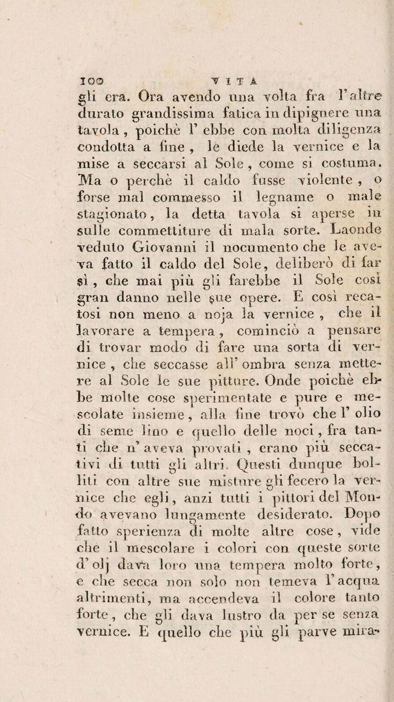 io© vita gii era. Ora avendo una volta fra l’altre durato grandissima fatica in dipignere una tavola , poiché V ebbe con molta diligenza condotta a fine , le diede la vernice e la mise a seccarsi al Sole, come si costuma. Ma o perchè il caldo fosse violente , o forse mal commesso il legname o male stagionato, la detta tavola si aperse in sulle commettiture di inala sorte. Laonde veduto Giovanni il nocumento che le ave¬ va fatto il caldo del Sole, deliberò di far sì , che mai più gli farebbe il Sole cosi gran danno nelle §ue opere. E così reca¬ tosi non meno a noia la vernice , che il lavorare a tempera , cominciò a pensare di trovar modo di fare una sorta di ver¬ nice , che seccasse all’ ombra senza mette¬ re al Sole le sue pitture. Onde poiché eb¬ be molte cose sperimentate e pure e me¬ scolate insieme, alla line trovò che V olio di seme lino e quello delle noci, fra tan¬ ti clic n’ aveva provati , erano più secca¬ tivi di tutti gli altri, Questi dunque bol¬ lili con altre sue misture gli fecero la ver¬ nice che egli, anzi tutti i pittori del Mon¬ do avevano lungamente desiderato. Dopo fatto sperienza di molte altre cose, vide che il mescolare i colori con queste sorte d’olj dava loro una tempera molto forte, e che secca non solo non temeva l’acqua altrimenti, ma accendeva il colore tanto forte, che gli dava lustro da per se senza vernice. E quello che più gli parve mira-