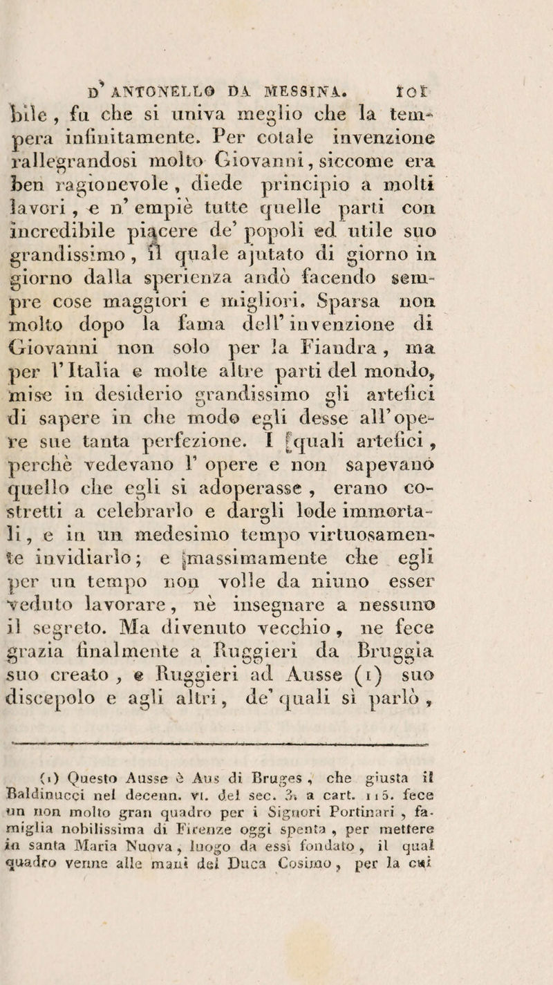 Vile , fa che si univa meglio che la tem¬ pera infinitamente. Per cotale invenzione rallegrandosi molto Giovanni, siccome era ben ragionevole , diede principio a molti lavori , e n’ empiè tutte quelle parti con incredibile piacere de’ popoli ed utile suo grandissimo , lì quale ajutato di giorno in giorno dalla sperienza andò facendo seni- pre cose maggiori e migliori. Sparsa non molto dopo la fama dell’invenzione di Giovanni non solo per la Fiandra, ma per l’Italia e molte altre parti del mondo, mise in desiderio grandissimo gii artefici di sapere in che modo egli desse all’ope¬ re sue tanta perfezione. I [quali artefici , perchè vedevano V opere e non sapevano quello che egli si adoperasse , erano co¬ stretti a celebrarlo e dargli lode immorta¬ li, e in un medesimo tempo virtuosamen¬ te invidiarlo; e \massimamente che egli per un tempo non volle da ninno esser veduto lavorare, nè insegnare a nessuno il segreto. Ma divenuto vecchio, ne fece grazia finalmente a Ruggieri da Bruggia suo creato , e Ruggieri ad Ausse (i) suo discepolo e agli altri, de’quali sì parlò. (i) Questo Ausse è Àus di Bruges , che giusta il Baldinucci nel decenti, vi. dei sec. 3* a cart. 115. fece un non molto gran quadro per i Signori Portinari , fa- miglia nobilissima di Firenze oggi spenta , per mettere in santa Maria Nuova , luogo da essi fondato , il qual quadro verme alle mani del Duca Cosimo, per la cui